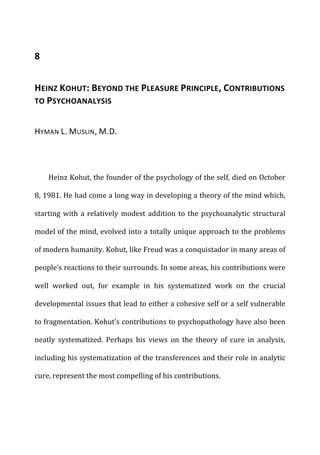 8	
  
HEINZ	
  KOHUT:	
  BEYOND	
  THE	
  PLEASURE	
  PRINCIPLE,	
  CONTRIBUTIONS	
  
TO	
  PSYCHOANALYSIS	
  
HYMAN	
  L.	
  MUSLIN,	
  M.D.	
  
Heinz	
  Kohut,	
  the	
  founder	
  of	
  the	
  psychology	
  of	
  the	
  self,	
  died	
  on	
  October	
  
8,	
  1981.	
  He	
  had	
  come	
  a	
  long	
  way	
  in	
  developing	
  a	
  theory	
  of	
  the	
  mind	
  which,	
  
starting	
  with	
  a	
  relatively	
  modest	
  addition	
  to	
  the	
  psychoanalytic	
  structural	
  
model	
  of	
  the	
  mind,	
  evolved	
  into	
  a	
  totally	
  unique	
  approach	
  to	
  the	
  problems	
  
of	
  modern	
  humanity.	
  Kohut,	
  like	
  Freud	
  was	
  a	
  conquistador	
  in	
  many	
  areas	
  of	
  
people’s	
  reactions	
  to	
  their	
  surrounds.	
  In	
  some	
  areas,	
  his	
  contributions	
  were	
  
well	
   worked	
   out,	
   for	
   example	
   in	
   his	
   systematized	
   work	
   on	
   the	
   crucial	
  
developmental	
  issues	
  that	
  lead	
  to	
  either	
  a	
  cohesive	
  self	
  or	
  a	
  self	
  vulnerable	
  
to	
  fragmentation.	
  Kohut’s	
  contributions	
  to	
  psychopathology	
  have	
  also	
  been	
  
neatly	
   systematized.	
   Perhaps	
   his	
   views	
   on	
   the	
   theory	
   of	
   cure	
   in	
   analysis,	
  
including	
  his	
  systematization	
  of	
  the	
  transferences	
  and	
  their	
  role	
  in	
  analytic	
  
cure,	
  represent	
  the	
  most	
  compelling	
  of	
  his	
  contributions.	
  
 