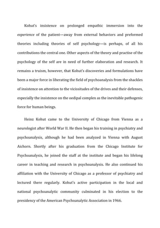 Kohut’s	
   insistence	
   on	
   prolonged	
   empathic	
   immersion	
   into	
   the	
  
experience	
   of	
   the	
   patient—away	
   from	
   external	
   behaviors	
   and	
   preformed	
  
theories	
   including	
   theories	
   of	
   self	
   psychology—is	
   perhaps,	
   of	
   all	
   his	
  
contributions	
  the	
  central	
  one.	
  Other	
  aspects	
  of	
  the	
  theory	
  and	
  practise	
  of	
  the	
  
psychology	
   of	
   the	
   self	
   are	
   in	
   need	
   of	
   further	
   elaboration	
   and	
   research.	
   It	
  
remains	
  a	
  truism,	
  however,	
  that	
  Kohut’s	
  discoveries	
  and	
  formulations	
  have	
  
been	
  a	
  major	
  force	
  in	
  liberating	
  the	
  field	
  of	
  psychoanalysis	
  from	
  the	
  shackles	
  
of	
  insistence	
  on	
  attention	
  to	
  the	
  vicissitudes	
  of	
  the	
  drives	
  and	
  their	
  defenses,	
  
especially	
  the	
  insistence	
  on	
  the	
  oedipal	
  complex	
  as	
  the	
  inevitable	
  pathogenic	
  
force	
  for	
  human	
  beings.	
  
Heinz	
   Kohut	
   came	
   to	
   the	
   University	
   of	
   Chicago	
   from	
   Vienna	
   as	
   a	
  
neurologist	
  after	
  World	
  War	
  II.	
  He	
  then	
  began	
  his	
  training	
  in	
  psychiatry	
  and	
  
psychoanalysis,	
   although	
   he	
   had	
   been	
   analyzed	
   in	
   Vienna	
   with	
   August	
  
Aichorn.	
   Shortly	
   after	
   his	
   graduation	
   from	
   the	
   Chicago	
   Institute	
   for	
  
Psychoanalysis,	
   he	
   joined	
   the	
   staff	
   at	
   the	
   institute	
   and	
   began	
   his	
   lifelong	
  
career	
   in	
   teaching	
   and	
   research	
   in	
   psychoanalysis.	
   He	
   also	
   continued	
   his	
  
affiliation	
   with	
   the	
   University	
   of	
   Chicago	
   as	
   a	
   professor	
   of	
   psychiatry	
   and	
  
lectured	
   there	
   regularly.	
   Kohut’s	
   active	
   participation	
   in	
   the	
   local	
   and	
  
national	
   psychoanalytic	
   community	
   culminated	
   in	
   his	
   election	
   to	
   the	
  
presidency	
  of	
  the	
  American	
  Psychoanalytic	
  Association	
  in	
  1966.	
  
 
