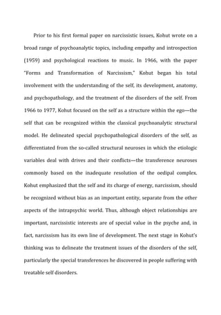 Prior	
  to	
  his	
  first	
  formal	
  paper	
  on	
  narcissistic	
  issues,	
  Kohut	
  wrote	
  on	
  a	
  
broad	
  range	
  of	
  psychoanalytic	
  topics,	
  including	
  empathy	
  and	
  introspection	
  
(1959)	
   and	
   psychological	
   reactions	
   to	
   music.	
   In	
   1966,	
   with	
   the	
   paper	
  
“Forms	
   and	
   Transformation	
   of	
   Narcissism,”	
   Kohut	
   began	
   his	
   total	
  
involvement	
  with	
  the	
  understanding	
  of	
  the	
  self,	
  its	
  development,	
  anatomy,	
  
and	
  psychopathology,	
  and	
  the	
  treatment	
  of	
  the	
  disorders	
  of	
  the	
  self.	
  From	
  
1966	
  to	
  1977,	
  Kohut	
  focused	
  on	
  the	
  self	
  as	
  a	
  structure	
  within	
  the	
  ego—the	
  
self	
   that	
   can	
   be	
   recognized	
   within	
   the	
   classical	
   psychoanalytic	
   structural	
  
model.	
   He	
   delineated	
   special	
   psychopathological	
   disorders	
   of	
   the	
   self,	
   as	
  
differentiated	
  from	
  the	
  so-­‐called	
  structural	
  neuroses	
  in	
  which	
  the	
  etiologic	
  
variables	
   deal	
   with	
   drives	
   and	
   their	
   conflicts—the	
   transference	
   neuroses	
  
commonly	
   based	
   on	
   the	
   inadequate	
   resolution	
   of	
   the	
   oedipal	
   complex.	
  
Kohut	
  emphasized	
  that	
  the	
  self	
  and	
  its	
  charge	
  of	
  energy,	
  narcissism,	
  should	
  
be	
  recognized	
  without	
  bias	
  as	
  an	
  important	
  entity,	
  separate	
  from	
  the	
  other	
  
aspects	
   of	
   the	
   intrapsychic	
   world.	
   Thus,	
   although	
   object	
   relationships	
   are	
  
important,	
   narcissistic	
   interests	
   are	
   of	
   special	
   value	
   in	
   the	
   psyche	
   and,	
   in	
  
fact,	
  narcissism	
  has	
  its	
  own	
  line	
  of	
  development.	
  The	
  next	
  stage	
  in	
  Kohut’s	
  
thinking	
  was	
  to	
  delineate	
  the	
  treatment	
  issues	
  of	
  the	
  disorders	
  of	
  the	
  self,	
  
particularly	
  the	
  special	
  transferences	
  he	
  discovered	
  in	
  people	
  suffering	
  with	
  
treatable	
  self	
  disorders.	
  
 