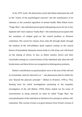 In	
  his	
  1977	
  work,	
  The	
  Restoration	
  of	
  the	
  Self,	
  Kohut	
  delineated	
  the	
  self	
  
as	
   the	
   “center	
   of	
   the	
   psychological	
   universe”	
   and	
   the	
   maintenance	
   of	
   its	
  
cohesion	
   as	
   the	
   essential	
   ingredient	
   of	
   mental	
   health.	
   What	
   Kohut	
   terms	
  
“Tragic	
  Man”—the	
  individual	
  preoccupied	
  with	
  gaining	
  succor	
  for	
  his	
  or	
  her	
  
depleted	
  self—here	
  replaces	
  “Guilty	
  Man”—the	
  individual	
  preoccupied	
  with	
  
the	
   avoidance	
   of	
   oedipal	
   guilt—as	
   the	
   central	
   problem	
   in	
   Western	
  
civilization.	
  The	
  search	
  for	
  esteem,	
  from	
  early	
  life	
  through	
  death,	
  through	
  
the	
   medium	
   of	
   the	
   self-­‐selfobject	
   dyad,	
   replaces	
   anxiety	
   as	
   the	
   central	
  
feature	
  of	
  humankind.	
  Adequate	
  esteem	
  leads	
  to	
  a	
  life	
  of	
  joy,	
  not	
  a	
  life	
  based	
  
on	
   the	
   taming	
   of	
   drives.	
   In	
   fact,	
   as	
   Kohut	
   teaches,	
   drives	
   and	
   their	
  
vicissitudes	
  emerge	
  as	
  a	
  central	
  feature	
  of	
  the	
  individual	
  only	
  when	
  the	
  self	
  
breaks	
  down	
  and	
  these	
  drives	
  are	
  recognized	
  as	
  disintegration	
  products.	
  
Kohut’s	
  contributions	
  to	
  psychoanalysis	
  were	
  in	
  the	
  area	
  of	
  the	
  self	
  and	
  
its	
  vicissitudes,	
  what	
  he	
  referred	
  to	
  as	
  “…	
  the	
  phenomena	
  that	
  lie	
  within	
  the	
  
area	
   ‘beyond	
   the	
   pleasure	
   principle’	
   ”	
   (Kohut	
   in	
   Ornstein,	
   1978	
   p.	
   752).	
  
Starting	
   from	
   his	
   initial	
   investigations	
   pertaining	
   to	
   the	
   empathic	
  
investigation	
   of	
   the	
   self	
   (Kohut,	
   1959),	
   Kohut	
   staked	
   out	
   his	
   arena	
   of	
  
concentration	
   as	
   being	
   centered	
   on	
   what	
   he	
   called	
   “Tragic	
   Man”,	
   the	
  
conceptualization	
  of	
  the	
  individual	
  as	
  blocked	
  in	
  his	
  attempt	
  to	
  achieve	
  self-­‐
realization.	
  This	
  version	
  of	
  man	
  is	
  at	
  great	
  distance	
  from	
  Freud’s	
  version	
  of	
  
 