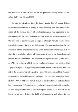 the	
   individual	
   in	
   conflict	
   over	
   his	
   or	
   her	
   pleasure-­‐seeking	
   drives,	
   the	
   so-­‐
called	
  Guilty	
  Man	
  (Kohut,	
  1971).	
  
Kohut’s	
   investigations	
   into	
   the	
   inner	
   mental	
   life	
   of	
   human	
   beings	
  
ultimately	
   encompassed	
   a	
   theory	
   of	
   the	
   developing	
   self.	
   This	
   became	
   his	
  
model	
   of	
   the	
   mind,	
   a	
   theory	
   of	
   psychopathology,	
   a	
   new	
   approach	
   to	
   the	
  
therapies	
  of	
  self	
  disorders	
  and	
  neuroses,	
  and	
  a	
  new	
  version	
  of	
  the	
  essence	
  of	
  
the	
   outcome	
   of	
   psychoanalytic	
   therapies.	
   Although	
   Kohut’s	
   contributions	
  
extended	
  into	
  every	
  facet	
  of	
  psychology	
  and	
  offer	
  new	
  explanations	
  for	
  the	
  
distresses	
  of	
  the	
  modem	
  individual,	
  Kohut	
  repeatedly	
  emphasized	
  that	
  he	
  
placed	
  the	
  psychology	
  of	
  the	
  self	
  in	
  the	
  mainstream	
  of	
  psychoanalysis	
  and	
  
that	
  he	
  wished	
  to	
  maintain	
  “the	
  continuity	
  of	
  psychoanalysis”	
  (Kohut	
  1977,	
  
p.	
   172).	
   He	
   certainly	
   added	
   a	
   new	
   emphasis,	
   however,	
   by	
   insisting	
   that	
  
“...psychoanalysis	
  is	
  a	
  psychology	
  of	
  complex	
  mental	
  states	
  which	
  with	
  the	
  
aid	
  of	
  the	
  perservering	
  introspective—empathic	
  immersion	
  of	
  the	
  observer	
  
into	
  the	
  inner	
  mental	
  life	
  of	
  man,	
  gathers	
  its	
  data	
  in	
  order	
  to	
  explain	
  them”	
  
(Kohut	
  1977,	
  p.	
  302).	
  For	
  Kohut,	
  then,	
  it	
  is	
  not	
  transference	
  and	
  resistance	
  
but	
  empathy	
  that	
  defines	
  the	
  essence	
  of	
  psychoanalysis.	
  Scientific	
  empathy,	
  
as	
   the	
   indispensable	
   tool	
   of	
   the	
   investigator	
   of	
   the	
   inner	
   mental	
   life	
   of	
  
humanity	
   at	
   once	
   defines	
   the	
   field	
   of	
   observations	
   and	
   allows	
   for	
   an	
  
 