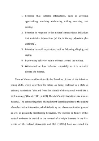 1. Behavior	
   that	
   initiates	
   interactions,	
   such	
   as	
   greeting,	
  
approaching,	
   touching,	
   embracing,	
   calling,	
   reaching,	
   and	
  
smiling.	
  
2. Behavior	
  in	
  response	
  to	
  the	
  mother’s	
  interactional	
  initiatives	
  
that	
   maintains	
   interaction	
   (all	
   the	
   initiating	
   behaviors	
   plus	
  
watching).	
  
3. Behavior	
  to	
  avoid	
  separations,	
  such	
  as	
  following,	
  clinging,	
  and	
  
crying.	
  
4. Exploratory	
  behavior,	
  as	
  it	
  is	
  oriented	
  toward	
  the	
  mother.	
  
5. Withdrawal	
   or	
   fear	
   behavior,	
   especially	
   as	
   it	
   is	
   oriented	
  
toward	
  the	
  mother.	
  
None	
   of	
   these	
   considerations	
   fit	
   the	
   Freudian	
   picture	
   of	
   the	
   infant	
   or	
  
young	
   child,	
   which	
   describes	
   the	
   infant	
   as	
   being	
   enclosed	
   in	
   a	
   state	
   of	
  
primary	
  narcissism,	
  “shut	
  off	
  from	
  the	
  stimuli	
  of	
  the	
  external	
  world	
  like	
  a	
  
bird	
  in	
  an	
  egg”	
  (Freud,	
  1911,	
  p.	
  220).	
  The	
  child’s	
  object	
  relations	
  are	
  seen	
  as	
  
minimal.	
  The	
  contrasting	
  view	
  of	
  attachment	
  theorists	
  points	
  to	
  the	
  quality	
  
of	
  mother-­‐infant	
  interaction,	
  which	
  is	
  built	
  up	
  out	
  of	
  communication	
  ‘games’	
  
as	
   well	
   as	
   proximity-­‐maintaining	
   behaviors.	
   The	
   success	
   or	
   failure	
   of	
   this	
  
mutual	
   endeavor	
   is	
   crucial	
   to	
   the	
   arousal	
   of	
   a	
   baby’s	
   interest	
   in	
   the	
   first	
  
weeks	
   of	
   life.	
   Indeed,	
   Ainsworth	
   and	
   Bell	
   (1970b)	
   have	
   correlated	
   the	
  
 