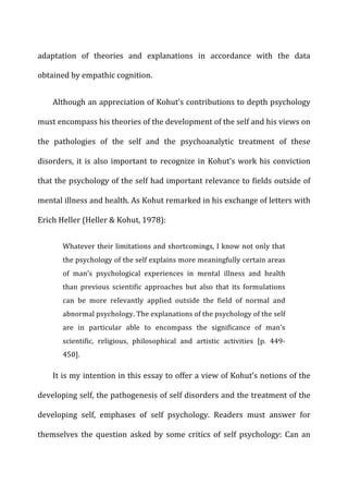 adaptation	
   of	
   theories	
   and	
   explanations	
   in	
   accordance	
   with	
   the	
   data	
  
obtained	
  by	
  empathic	
  cognition.	
  
Although	
  an	
  appreciation	
  of	
  Kohut’s	
  contributions	
  to	
  depth	
  psychology	
  
must	
  encompass	
  his	
  theories	
  of	
  the	
  development	
  of	
  the	
  self	
  and	
  his	
  views	
  on	
  
the	
   pathologies	
   of	
   the	
   self	
   and	
   the	
   psychoanalytic	
   treatment	
   of	
   these	
  
disorders,	
  it	
  is	
  also	
  important	
  to	
  recognize	
  in	
  Kohut’s	
  work	
  his	
  conviction	
  
that	
  the	
  psychology	
  of	
  the	
  self	
  had	
  important	
  relevance	
  to	
  fields	
  outside	
  of	
  
mental	
  illness	
  and	
  health.	
  As	
  Kohut	
  remarked	
  in	
  his	
  exchange	
  of	
  letters	
  with	
  
Erich	
  Heller	
  (Heller	
  &	
  Kohut,	
  1978):	
  
Whatever	
  their	
  limitations	
  and	
  shortcomings,	
  I	
  know	
  not	
  only	
  that	
  
the	
  psychology	
  of	
  the	
  self	
  explains	
  more	
  meaningfully	
  certain	
  areas	
  
of	
   man’s	
   psychological	
   experiences	
   in	
   mental	
   illness	
   and	
   health	
  
than	
   previous	
   scientific	
   approaches	
   but	
   also	
   that	
   its	
   formulations	
  
can	
   be	
   more	
   relevantly	
   applied	
   outside	
   the	
   field	
   of	
   normal	
   and	
  
abnormal	
  psychology.	
  The	
  explanations	
  of	
  the	
  psychology	
  of	
  the	
  self	
  
are	
   in	
   particular	
   able	
   to	
   encompass	
   the	
   significance	
   of	
   man’s	
  
scientific,	
   religious,	
   philosophical	
   and	
   artistic	
   activities	
   [p.	
   449-­‐
450].	
  
It	
  is	
  my	
  intention	
  in	
  this	
  essay	
  to	
  offer	
  a	
  view	
  of	
  Kohut’s	
  notions	
  of	
  the	
  
developing	
  self,	
  the	
  pathogenesis	
  of	
  self	
  disorders	
  and	
  the	
  treatment	
  of	
  the	
  
developing	
   self,	
   emphases	
   of	
   self	
   psychology.	
   Readers	
   must	
   answer	
   for	
  
themselves	
   the	
   question	
   asked	
   by	
   some	
   critics	
   of	
   self	
   psychology:	
   Can	
   an	
  
 