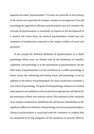 approach	
  be	
  called	
  “psychoanalytic”	
  if	
  it	
  does	
  not	
  subscribe	
  to	
  the	
  primacy	
  
of	
  the	
  drives	
  and	
  especially	
  the	
  Oedipus	
  complex	
  in	
  neurogenesis?	
  Can	
  self	
  
psychology	
  be	
  regarded	
  as	
  offering	
  a	
  psychoanalytic	
  view	
  if	
  it	
  considers	
  the	
  
outcome	
  of	
  psychoanalysis	
  as	
  essentially	
  an	
  impetus	
  to	
  the	
  development	
  of	
  
a	
   stunted	
   self	
   rather	
   than—as	
   classical	
   psychoanalysis	
   would	
   say—the	
  
resolution	
  of	
  transferences	
  centered	
  on	
  the	
  oedipal	
  conflicts	
  of	
  incest	
  and	
  
parricide?	
  
If	
   one	
   accepts	
   the	
   Kohutian	
   definition	
   of	
   psychoanalysis	
   as	
   a	
   depth	
  
psychology	
   whose	
   areas	
   are	
   limited	
   only	
   by	
   the	
   limitations	
   of	
   empathic	
  
cognitions,	
  self	
  psychology	
  is	
  in	
  the	
  mainstream	
  of	
  psychoanalysis.	
  On	
  the	
  
other	
  hand,	
  if	
  psychoanalysis	
  is	
  to	
  be	
  considered	
  as	
  a	
  conflict	
  psychology	
  of	
  
drives	
   versus	
   the	
   restraining	
   and	
   taming	
   forces,	
   self	
   psychology	
   is	
   not	
   an	
  
addition	
  to	
  the	
  theory	
  of	
  psychoanalysis.	
  Its	
  views	
  would	
  then	
  constitute	
  a	
  
new	
  school	
  of	
  psychology.	
  The	
  goals	
  of	
  self-­‐psychology	
  analyses	
  are	
  reached	
  
when	
  patients	
  are	
  enabled	
  to	
  seek	
  out	
  and	
  invest	
  appropriate	
  self	
  objects	
  for	
  
the	
  sustenance	
  of	
  their	
  now	
  cohesive	
  selves.	
  This	
  statement	
  of	
  the	
  end	
  point	
  
of	
  an	
  analysis	
  conducted	
  to	
  rehabilitate	
  the	
  self	
  focuses	
  immediately	
  on	
  the	
  
significant	
  differences	
  between	
  self	
  psychology	
  and	
  classical	
  psychoanalysis.	
  
Classical	
   psychoanalysis	
   is	
   concerned	
   with	
   the	
   resolution	
   of	
   conflicts	
   that	
  
are	
   purported	
   to	
   be	
   the	
   instigators	
   of	
   the	
   symptoms	
   of	
   neurotic	
   distress.	
  
 