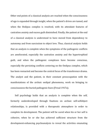 Other	
  end	
  points	
  of	
  a	
  classical	
  analysis	
  are	
  reached	
  when	
  the	
  consciousness	
  
of	
  ego	
  is	
  expanded	
  through	
  insight,	
  when	
  the	
  patient’s	
  drives	
  are	
  tamed,	
  and	
  
when	
   the	
   Oedipus	
   complex	
   is	
   resolved,	
   with	
   its	
   attendant	
   features	
   of	
  
castration	
  anxiety	
  and	
  excess	
  guilt	
  diminished.	
  Finally,	
  the	
  patient	
  at	
  the	
  end	
  
of	
   a	
   classical	
   analysis	
   is	
   understood	
   to	
   have	
   moved	
   from	
   dependency	
   to	
  
autonomy	
  and	
  from	
  narcissism	
  to	
  object	
  love.	
  Thus,	
  classical	
  analysis	
  holds	
  
that	
  an	
  analysis	
  is	
  complete	
  when	
  the	
  symptoms	
  of	
  the	
  pathogenic	
  conflicts	
  
are	
   ameliorated,	
   especially	
   the	
   castration	
   anxiety	
   and	
   the	
   hypertrophied	
  
guilt,	
   and	
   when	
   the	
   pathogenic	
   complexes	
   have	
   become	
   conscious,	
  
especially	
  the	
  persisting	
  conflicts	
  centering	
  on	
  the	
  Oedipus	
  complex,	
  which	
  
has	
  been	
  reenacted	
  and	
  become	
  the	
  central	
  focus	
  of	
  the	
  transference	
  drama.	
  
The	
   analyst	
   and	
   the	
   patient,	
   in	
   their	
   constant	
   preoccupation	
   with	
   the	
  
manifestations	
   of	
   the	
   archaic	
   oedipal	
   phenomena,	
   work	
   on	
   bringing	
   to	
  
consciousness	
  the	
  buried	
  pathogenic	
  fears	
  (Freud	
  1917a).	
  
Self	
   psychology	
   holds	
   that	
   an	
   analysis	
   is	
   complete	
   when	
   the	
   self,	
  
formerly	
   underdeveloped	
   through	
   fixations	
   on	
   archaic	
   self-­‐selfobject	
  
relationships,	
   is	
   provided	
   with	
   a	
   therapeutic	
   atmosphere	
   in	
   order	
   to	
  
complete	
  its	
  development.	
  The	
  patient	
  will	
  be	
  cured	
  when	
  his	
  or	
  her	
  self	
  is	
  
cohesive,	
   when	
   he	
   or	
   she	
   has	
   achieved	
   sufficient	
   structure	
   from	
   the	
  
development-­‐enhancing	
   psychoanalysis	
   to	
   reveal	
   the	
   activities	
   emanating	
  
 
