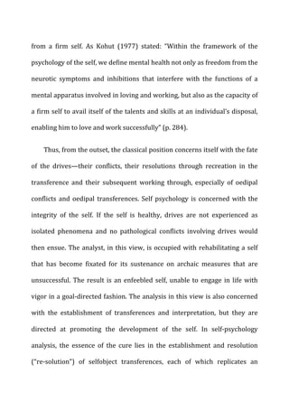 from	
   a	
   firm	
   self.	
   As	
   Kohut	
   (1977)	
   stated:	
   “Within	
   the	
   framework	
   of	
   the	
  
psychology	
  of	
  the	
  self,	
  we	
  define	
  mental	
  health	
  not	
  only	
  as	
  freedom	
  from	
  the	
  
neurotic	
   symptoms	
   and	
   inhibitions	
   that	
   interfere	
   with	
   the	
   functions	
   of	
   a	
  
mental	
  apparatus	
  involved	
  in	
  loving	
  and	
  working,	
  but	
  also	
  as	
  the	
  capacity	
  of	
  
a	
  firm	
  self	
  to	
  avail	
  itself	
  of	
  the	
  talents	
  and	
  skills	
  at	
  an	
  individual’s	
  disposal,	
  
enabling	
  him	
  to	
  love	
  and	
  work	
  successfully”	
  (p.	
  284).	
  
Thus,	
  from	
  the	
  outset,	
  the	
  classical	
  position	
  concerns	
  itself	
  with	
  the	
  fate	
  
of	
   the	
   drives—their	
   conflicts,	
   their	
   resolutions	
   through	
   recreation	
   in	
   the	
  
transference	
   and	
   their	
   subsequent	
   working	
   through,	
   especially	
   of	
   oedipal	
  
conflicts	
  and	
  oedipal	
  transferences.	
  Self	
  psychology	
  is	
  concerned	
  with	
  the	
  
integrity	
   of	
   the	
   self.	
   If	
   the	
   self	
   is	
   healthy,	
   drives	
   are	
   not	
   experienced	
   as	
  
isolated	
   phenomena	
   and	
   no	
   pathological	
   conflicts	
   involving	
   drives	
   would	
  
then	
  ensue.	
  The	
  analyst,	
  in	
  this	
  view,	
  is	
  occupied	
  with	
  rehabilitating	
  a	
  self	
  
that	
   has	
   become	
   fixated	
   for	
   its	
   sustenance	
   on	
   archaic	
   measures	
   that	
   are	
  
unsuccessful.	
  The	
  result	
  is	
  an	
  enfeebled	
  self,	
  unable	
  to	
  engage	
  in	
  life	
  with	
  
vigor	
  in	
  a	
  goal-­‐directed	
  fashion.	
  The	
  analysis	
  in	
  this	
  view	
  is	
  also	
  concerned	
  
with	
   the	
   establishment	
   of	
   transferences	
   and	
   interpretation,	
   but	
   they	
   are	
  
directed	
   at	
   promoting	
   the	
   development	
   of	
   the	
   self.	
   In	
   self-­‐psychology	
  
analysis,	
   the	
   essence	
   of	
   the	
   cure	
   lies	
   in	
   the	
   establishment	
   and	
   resolution	
  
(“re-­‐solution”)	
   of	
   selfobject	
   transferences,	
   each	
   of	
   which	
   replicates	
   an	
  
 