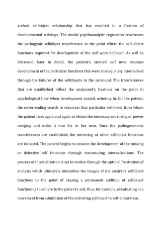 archaic	
   selfobject	
   relationship	
   that	
   has	
   resulted	
   in	
   a	
   fixation	
   of	
  
developmental	
   strivings.	
   The	
   modal	
   psychoanalytic	
   regression	
   reactivates	
  
the	
   pathogenic	
   selfobject	
   transference	
   at	
   the	
   point	
   where	
   the	
   self	
   object	
  
functions	
   required	
   for	
   development	
   of	
   the	
   self	
   were	
   deficient.	
   As	
   will	
   be	
  
discussed	
   later	
   in	
   detail,	
   the	
   patient’s	
   stunted	
   self	
   now	
   resumes	
  
development	
  of	
  the	
  particular	
  functions	
  that	
  were	
  inadequately	
  internalized	
  
through	
   the	
   failures	
   of	
   the	
   selfobjects	
   in	
   the	
   surround.	
   The	
   transferences	
  
that	
   are	
   established	
   reflect	
   the	
   analysand’s	
   fixations	
   on	
   the	
   point	
   in	
  
psychological	
  time	
  when	
  development	
  ceased,	
  ushering	
  in,	
  for	
  the	
  patient,	
  
the	
  never-­‐ending	
  search	
  to	
  resurrect	
  that	
  particular	
  selfobject	
  from	
  whom	
  
the	
  patient	
  tries	
  again	
  and	
  again	
  to	
  obtain	
  the	
  necessary	
  mirroring	
  or	
  power	
  
merging	
   and	
   make	
   it	
   into	
   his	
   or	
   her	
   own.	
   Once	
   the	
   pathognomonic	
  
transferences	
   are	
   established,	
   the	
   mirroring	
   or	
   other	
   selfobject	
   functions	
  
are	
  initiated.	
  The	
  patient	
  begins	
  to	
  resume	
  the	
  development	
  of	
  the	
  missing	
  
or	
   defective	
   self	
   functions	
   through	
   transmuting	
   internalizations.	
   The	
  
process	
  of	
  internalization	
  is	
  set	
  in	
  motion	
  through	
  the	
  optimal	
  frustration	
  of	
  
analysis	
  which	
  ultimately	
  intensifies	
  the	
  imagos	
  of	
  the	
  analyst’s	
  selfobject	
  
functions	
   to	
   the	
   point	
   of	
   causing	
   a	
   permanent	
   addition	
   of	
   selfobject	
  
functioning	
  to	
  adhere	
  to	
  the	
  patient’s	
  self,	
  thus,	
  for	
  example,	
  eventuating	
  in	
  a	
  
movement	
  from	
  admiration	
  of	
  the	
  mirroring	
  selfobject	
  to	
  self-­‐admiration.	
  
 