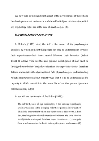 We	
  now	
  turn	
  to	
  the	
  significant	
  aspect	
  of	
  the	
  development	
  of	
  the	
  self	
  and	
  
the	
  development	
  and	
  maintenance	
  of	
  the	
  self-­‐selfobject	
  relationships,	
  which	
  
self	
  psychology	
  holds	
  are	
  at	
  the	
  core	
  of	
  psychological	
  life.	
  
THE	
  DEVELOPMENT	
  OF	
  THE	
  SELF	
  
In	
   Kohut’s	
   (1977)	
   view,	
   the	
   self	
   is	
   the	
   center	
   of	
   the	
   psychological	
  
universe,	
  by	
  which	
  he	
  meant	
  that	
  people	
  can	
  only	
  be	
  understood	
  in	
  terms	
  of	
  
their	
   experiences—their	
   inner	
   mental	
   life—not	
   their	
   behavior	
   (Kohut,	
  
1959).	
  It	
  follows	
  from	
  this	
  that	
  any	
  genuine	
  investigation	
  of	
  man	
  must	
  be	
  
through	
  the	
  medium	
  of	
  empathy—vicarious	
  introspection—which	
  therefore	
  
defines	
  and	
  restricts	
  the	
  observational	
  field	
  of	
  psychological	
  understanding.	
  
Kohut’s	
  last	
  statement	
  about	
  empathy	
  was	
  that	
  it	
  is	
  to	
  be	
  understood	
  as	
  the	
  
capacity	
   to	
   think	
   oneself	
   into	
   the	
   inner	
   life	
   of	
   another	
   person	
   (personal	
  
communication,	
  1981).	
  
As	
  we	
  will	
  see	
  in	
  more	
  detail,	
  for	
  Kohut	
  (1979):	
  
The	
  self	
  is	
  the	
  core	
  of	
  our	
  personality.	
  It	
  has	
  various	
  constituents	
  
which	
  we	
  acquire	
  in	
  the	
  interplay	
  with	
  those	
  persons	
  in	
  our	
  earliest	
  
childhood	
  environment	
  whom	
  we	
  experience	
  as	
  selfobjects.	
  A	
  firm	
  
self,	
  resulting	
  from	
  optimal	
  interactions	
  between	
  the	
  child	
  and	
  his	
  
selfobjects	
  is	
  made	
  up	
  of	
  the	
  three	
  major	
  constituents:	
  (1)	
  one	
  pole	
  
from	
  which	
  emanates	
  the	
  basic	
  strivings	
  for	
  power	
  and	
  success;	
  (2)	
  
 