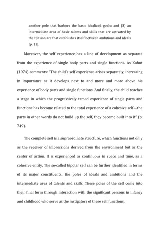 another	
   pole	
   that	
   harbors	
   the	
   basic	
   idealized	
   goals;	
   and	
   (3)	
   an	
  
intermediate	
   area	
   of	
   basic	
   talents	
   and	
   skills	
   that	
   are	
   activated	
   by	
  
the	
  tension	
  arc	
  that	
  establishes	
  itself	
  between	
  ambitions	
  and	
  ideals	
  
[p.	
  11].	
  
Moreover,	
   the	
   self	
   experience	
   has	
   a	
   line	
   of	
   development	
   as	
   separate	
  
from	
   the	
   experience	
   of	
   single	
   body	
   parts	
   and	
   single	
   functions.	
   As	
   Kohut	
  
(1974)	
  comments:	
  “The	
  child’s	
  self	
  experience	
  arises	
  separately,	
  increasing	
  
in	
   importance	
   as	
   it	
   develops	
   next	
   to	
   and	
   more	
   and	
   more	
   above	
   his	
  
experience	
  of	
  body	
  parts	
  and	
  single	
  functions.	
  And	
  finally,	
  the	
  child	
  reaches	
  
a	
   stage	
   in	
   which	
   the	
   progressively	
   tamed	
   experience	
   of	
   single	
   parts	
   and	
  
functions	
  has	
  become	
  related	
  to	
  the	
  total	
  experience	
  of	
  a	
  cohesive	
  self—the	
  
parts	
  in	
  other	
  words	
  do	
  not	
  build	
  up	
  the	
  self,	
  they	
  become	
  built	
  into	
  it”	
  (p.	
  
749).	
  
The	
  complete	
  self	
  is	
  a	
  supraordinate	
  structure,	
  which	
  functions	
  not	
  only	
  
as	
   the	
   receiver	
   of	
   impressions	
   derived	
   from	
   the	
   environment	
   but	
   as	
   the	
  
center	
   of	
   action.	
   It	
   is	
   experienced	
   as	
   continuous	
   in	
   space	
   and	
   time,	
   as	
   a	
  
cohesive	
  entity.	
  The	
  so-­‐called	
  bipolar	
  self	
  can	
  be	
  further	
  identified	
  in	
  terms	
  
of	
   its	
   major	
   constituents:	
   the	
   poles	
   of	
   ideals	
   and	
   ambitions	
   and	
   the	
  
intermediate	
   area	
   of	
   talents	
   and	
   skills.	
   These	
   poles	
   of	
   the	
   self	
   come	
   into	
  
their	
  final	
  form	
  through	
  interaction	
  with	
  the	
  significant	
  persons	
  in	
  infancy	
  
and	
  childhood	
  who	
  serve	
  as	
  the	
  instigators	
  of	
  these	
  self	
  functions.	
  
 
