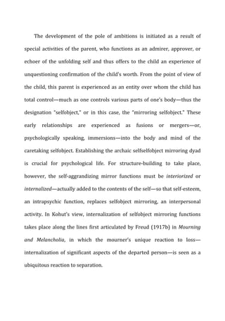 The	
   development	
   of	
   the	
   pole	
   of	
   ambitions	
   is	
   initiated	
   as	
   a	
   result	
   of	
  
special	
  activities	
  of	
  the	
  parent,	
  who	
  functions	
  as	
  an	
  admirer,	
  approver,	
  or	
  
echoer	
   of	
   the	
   unfolding	
   self	
   and	
   thus	
   offers	
   to	
   the	
   child	
   an	
   experience	
   of	
  
unquestioning	
  confirmation	
  of	
  the	
  child’s	
  worth.	
  From	
  the	
  point	
  of	
  view	
  of	
  
the	
  child,	
  this	
  parent	
  is	
  experienced	
  as	
  an	
  entity	
  over	
  whom	
  the	
  child	
  has	
  
total	
  control—much	
  as	
  one	
  controls	
  various	
  parts	
  of	
  one’s	
  body—thus	
  the	
  
designation	
   “selfobject,”	
   or	
   in	
   this	
   case,	
   the	
   “mirroring	
   selfobject.”	
   These	
  
early	
   relationships	
   are	
   experienced	
   as	
   fusions	
   or	
   mergers—or,	
  
psychologically	
   speaking,	
   immersions—into	
   the	
   body	
   and	
   mind	
   of	
   the	
  
caretaking	
  selfobject.	
  Establishing	
  the	
  archaic	
  selfselfobject	
  mirroring	
  dyad	
  
is	
   crucial	
   for	
   psychological	
   life.	
   For	
   structure-­‐building	
   to	
   take	
   place,	
  
however,	
   the	
   self-­‐aggrandizing	
   mirror	
   functions	
   must	
   be	
   interiorized	
   or	
  
internalized—actually	
  added	
  to	
  the	
  contents	
  of	
  the	
  self—so	
  that	
  self-­‐esteem,	
  
an	
   intrapsychic	
   function,	
   replaces	
   selfobject	
   mirroring,	
   an	
   interpersonal	
  
activity.	
   In	
   Kohut’s	
   view,	
   internalization	
   of	
   selfobject	
   mirroring	
   functions	
  
takes	
  place	
  along	
  the	
  lines	
  first	
  articulated	
  by	
  Freud	
  (1917b)	
  in	
  Mourning	
  
and	
   Melancholia,	
   in	
   which	
   the	
   mourner’s	
   unique	
   reaction	
   to	
   loss—
internalization	
  of	
  significant	
  aspects	
  of	
  the	
  departed	
  person—is	
  seen	
  as	
  a	
  
ubiquitous	
  reaction	
  to	
  separation.	
  
 