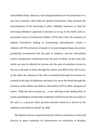 unavoidable	
  delays,	
  absences,	
  and	
  misappreciations	
  are	
  not	
  protracted	
  or	
  in	
  
any	
  way	
  traumatic—thus	
  they	
  are	
  optimal	
  frustrations.	
  They	
  promote	
  the	
  
internalization	
   of	
   the	
   mirroring	
   or	
   other	
   selfobject	
   functions,	
   so	
   that	
   the	
  
mirroring	
  selfobject’s	
  approval	
  is	
  attached,	
  so	
  to	
  say,	
  to	
  the	
  child’s	
  self	
  as	
  a	
  
permanent	
  source	
  of	
  nurturance	
  (Kohut,	
  1971).	
  Over	
  time,	
  the	
  sequence	
  of	
  
optimal	
   frustrations	
   leading	
   to	
   transmuting	
   internalization	
   creates	
   a	
  
cohesive	
  self.	
  This	
  structure	
  is	
  bipolar	
  in	
  its	
  psychological	
  shape,	
  the	
  archaic	
  
grandiosity	
   transformed	
   into	
   the	
   pole	
   of	
   ambition,	
   and	
   the	
   internalized	
  
archaic	
  idealizations	
  transformed	
  into	
  the	
  pole	
  of	
  ideals.	
  In	
  this	
  early	
  self,	
  
which	
  can	
  now	
  be	
  labeled	
  the	
  nuclear	
  self,	
  the	
  pole	
  of	
  ambitions	
  strives	
  to	
  
live	
  up	
  to	
  the	
  pole	
  of	
  ideals	
  through	
  the	
  talents	
  and	
  skills	
  of	
  the	
  self.	
  In	
  fact,	
  
in	
  the	
  adult,	
  the	
  cohesion	
  of	
  the	
  self	
  is	
  maintained	
  through	
  the	
  tension	
  arc	
  
created	
  by	
  the	
  pole	
  of	
  ambitions	
  striving	
  to	
  live	
  up	
  to	
  the	
  ideals	
  through	
  the	
  
exertions	
  of	
  the	
  talents	
  and	
  skills	
  in	
  what	
  Kohut	
  (1977)	
  called	
  a	
  program	
  of	
  
action:	
  “With	
  the	
  term	
  tension	
  arc,	
  …I	
  am	
  referring	
  to	
  the	
  abiding	
  flow	
  of	
  
actual	
  psychological	
  activity	
  that	
  establishes	
  itself	
  between	
  the	
  two	
  poles	
  of	
  
the	
   self;	
   i.e.,	
   a	
   person’s	
   basic	
   pursuits	
   towards	
   which	
   he	
   is	
   driven	
   by	
   his	
  
ambitions	
  and	
  led	
  by	
  his	
  ideals”	
  (p.	
  180).	
  
The	
  bipolar	
  self	
  now	
  experienced	
  by	
  the	
  child	
  as	
  continuous	
  in	
  time	
  and	
  
discrete	
   in	
   space	
   maintains	
   its	
   cohesiveness—its	
   resistance	
   to	
   breakup	
  
 
