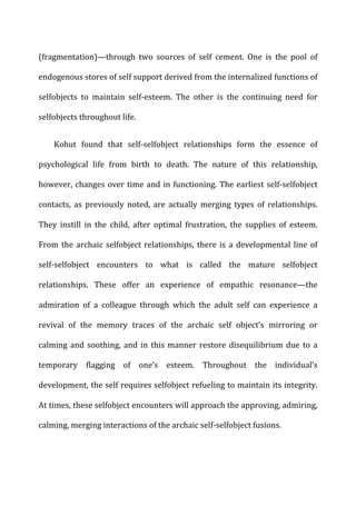 (fragmentation)—through	
   two	
   sources	
   of	
   self	
   cement.	
   One	
   is	
   the	
   pool	
   of	
  
endogenous	
  stores	
  of	
  self	
  support	
  derived	
  from	
  the	
  internalized	
  functions	
  of	
  
selfobjects	
   to	
   maintain	
   self-­‐esteem.	
   The	
   other	
   is	
   the	
   continuing	
   need	
   for	
  
selfobjects	
  throughout	
  life.	
  
Kohut	
   found	
   that	
   self-­‐selfobject	
   relationships	
   form	
   the	
   essence	
   of	
  
psychological	
   life	
   from	
   birth	
   to	
   death.	
   The	
   nature	
   of	
   this	
   relationship,	
  
however,	
  changes	
  over	
  time	
  and	
  in	
  functioning.	
  The	
  earliest	
  self-­‐selfobject	
  
contacts,	
   as	
   previously	
   noted,	
   are	
   actually	
   merging	
   types	
   of	
   relationships.	
  
They	
   instill	
   in	
   the	
   child,	
   after	
   optimal	
   frustration,	
   the	
   supplies	
   of	
   esteem.	
  
From	
  the	
  archaic	
  selfobject	
  relationships,	
  there	
  is	
  a	
  developmental	
  line	
  of	
  
self-­‐selfobject	
   encounters	
   to	
   what	
   is	
   called	
   the	
   mature	
   selfobject	
  
relationships.	
   These	
   offer	
   an	
   experience	
   of	
   empathic	
   resonance—the	
  
admiration	
   of	
   a	
   colleague	
   through	
   which	
   the	
   adult	
   self	
   can	
   experience	
   a	
  
revival	
   of	
   the	
   memory	
   traces	
   of	
   the	
   archaic	
   self	
   object’s	
   mirroring	
   or	
  
calming	
  and	
  soothing,	
  and	
  in	
  this	
  manner	
  restore	
  disequilibrium	
  due	
  to	
  a	
  
temporary	
   flagging	
   of	
   one’s	
   esteem.	
   Throughout	
   the	
   individual’s	
  
development,	
  the	
  self	
  requires	
  selfobject	
  refueling	
  to	
  maintain	
  its	
  integrity.	
  
At	
  times,	
  these	
  selfobject	
  encounters	
  will	
  approach	
  the	
  approving,	
  admiring,	
  
calming,	
  merging	
  interactions	
  of	
  the	
  archaic	
  self-­‐selfobject	
  fusions.	
  
 