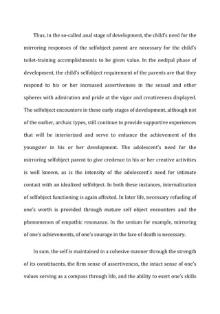 Thus,	
  in	
  the	
  so-­‐called	
  anal	
  stage	
  of	
  development,	
  the	
  child’s	
  need	
  for	
  the	
  
mirroring	
   responses	
   of	
   the	
   selfobject	
   parent	
   are	
   necessary	
   for	
   the	
   child’s	
  
toilet-­‐training	
  accomplishments	
  to	
  be	
  given	
  value.	
  In	
  the	
  oedipal	
  phase	
  of	
  
development,	
  the	
  child’s	
  selfobject	
  requirement	
  of	
  the	
  parents	
  are	
  that	
  they	
  
respond	
   to	
   his	
   or	
   her	
   increased	
   assertiveness	
   in	
   the	
   sexual	
   and	
   other	
  
spheres	
  with	
  admiration	
  and	
  pride	
  at	
  the	
  vigor	
  and	
  creativeness	
  displayed.	
  
The	
  selfobject	
  encounters	
  in	
  these	
  early	
  stages	
  of	
  development,	
  although	
  not	
  
of	
  the	
  earlier,	
  archaic	
  types,	
  still	
  continue	
  to	
  provide	
  supportive	
  experiences	
  
that	
   will	
   be	
   interiorized	
   and	
   serve	
   to	
   enhance	
   the	
   achievement	
   of	
   the	
  
youngster	
   in	
   his	
   or	
   her	
   development.	
   The	
   adolescent’s	
   need	
   for	
   the	
  
mirroring	
  selfobject	
  parent	
  to	
  give	
  credence	
  to	
  his	
  or	
  her	
  creative	
  activities	
  
is	
   well	
   known,	
   as	
   is	
   the	
   intensity	
   of	
   the	
   adolescent’s	
   need	
   for	
   intimate	
  
contact	
  with	
  an	
  idealized	
  selfobject.	
  In	
  both	
  these	
  instances,	
  internalization	
  
of	
  selfobject	
  functioning	
  is	
  again	
  affected.	
  In	
  later	
  life,	
  necessary	
  refueling	
  of	
  
one’s	
   worth	
   is	
   provided	
   through	
   mature	
   self	
   object	
   encounters	
   and	
   the	
  
phenomenon	
  of	
  empathic	
  resonance.	
  In	
  the	
  senium	
  for	
  example,	
  mirroring	
  
of	
  one’s	
  achievements,	
  of	
  one’s	
  courage	
  in	
  the	
  face	
  of	
  death	
  is	
  necessary.	
  
In	
  sum,	
  the	
  self	
  is	
  maintained	
  in	
  a	
  cohesive	
  manner	
  through	
  the	
  strength	
  
of	
  its	
  constituents,	
  the	
  firm	
  sense	
  of	
  assertiveness,	
  the	
  intact	
  sense	
  of	
  one’s	
  
values	
  serving	
  as	
  a	
  compass	
  through	
  life,	
  and	
  the	
  ability	
  to	
  exert	
  one’s	
  skills	
  
 