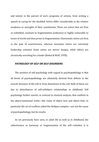 and	
   talents	
   in	
   the	
   pursuit	
   of	
   one’s	
   programs	
   of	
   actions,	
   from	
   writing	
   a	
  
speech	
  to	
  caring	
  for	
  the	
  disabled.	
  Selves	
  differ	
  considerably	
  in	
  the	
  relative	
  
weakness	
  or	
  strengths	
  of	
  their	
  constituents.	
  There	
  are	
  selves	
  that	
  are	
  firm	
  
or	
  enfeebled,	
  resistant	
  to	
  fragmentation	
  (cohesive)	
  or	
  highly	
  vulnerable	
  to	
  
losses	
  of	
  worth	
  and	
  thus	
  prone	
  to	
  fragmentation.	
  Charismatic	
  selves	
  are	
  firm	
  
in	
   the	
   pole	
   of	
   assertiveness,	
   whereas	
   messianic	
   selves	
   are	
   extremely	
  
leadership	
   oriented.	
   Some	
   selves	
   are	
   mirror	
   hungry,	
   while	
   others	
   are	
  
chronically	
  searching	
  for	
  a	
  leader	
  (Kohut	
  &	
  Wolf,	
  1978).	
  
PATHOLOGY	
  OF	
  SELF	
  OR	
  SELF-­‐DISORDERS	
  
The	
  position	
  of	
  self	
  psychology	
  with	
  regard	
  to	
  psychopathology	
  is	
  that	
  
all	
   forms	
   of	
   psychopathology	
   are	
   ultimately	
   derived	
   from	
   defects	
   in	
   the	
  
overall	
  structure	
  of	
  the	
  self	
  or	
  from	
  distortions	
  of	
  the	
  self.	
  Both	
  of	
  these	
  are	
  
due	
   to	
   disturbances	
   of	
   self-­‐selfobject	
   relationships	
   in	
   childhood.	
   Self	
  
psychology	
  further	
  asserts,	
  in	
  contrast	
  to	
  classical	
  analysis,	
  that	
  conflicts	
  in	
  
the	
   object-­‐instinctual	
   realm—the	
   realm	
   of	
   object	
   love	
   and	
   object	
   hate,	
   in	
  
particular	
  the	
  set	
  of	
  conflicts	
  called	
  the	
  Oedipus	
  complex—are	
  not	
  the	
  cause	
  
of	
  psychopathology,	
  but	
  its	
  results.	
  
As	
   we	
   previously	
   have	
   seen,	
   in	
   adult	
   life	
   as	
   well	
   as	
   in	
   childhood,	
   the	
  
cohesiveness	
   or	
   harmony	
   or	
   fragmentation	
   of	
   the	
   self—whether	
   it	
   is	
  
 