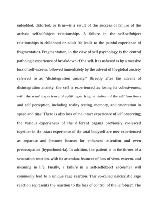 enfeebled,	
   distorted,	
   or	
   firm—is	
   a	
   result	
   of	
   the	
   success	
   or	
   failure	
   of	
   the	
  
archaic	
   self-­‐selfobject	
   relationships.	
   A	
   failure	
   in	
   the	
   self-­‐selfobject	
  
relationships	
   in	
   childhood	
   or	
   adult	
   life	
   leads	
   to	
   the	
   painful	
   experience	
   of	
  
fragmentation.	
  Fragmentation,	
  in	
  the	
  view	
  of	
  self	
  psychology,	
  is	
  the	
  central	
  
pathologic	
  experience	
  of	
  breakdown	
  of	
  the	
  self.	
  It	
  is	
  ushered	
  in	
  by	
  a	
  massive	
  
loss	
  of	
  self-­‐esteem,	
  followed	
  immediately	
  by	
  the	
  advent	
  of	
  the	
  global	
  anxiety	
  
referred	
   to	
   as	
   “disintegration	
   anxiety.”	
   Directly	
   after	
   the	
   advent	
   of	
  
disintegration	
   anxiety,	
   the	
   self	
   is	
   experienced	
   as	
   losing	
   its	
   cohesiveness,	
  
with	
  the	
  usual	
  experience	
  of	
  splitting	
  or	
  fragmentation	
  of	
  the	
  self	
  functions	
  
and	
   self	
   perception,	
   including	
   reality	
   testing,	
   memory,	
   and	
   orientation	
   in	
  
space	
  and	
  time.	
  There	
  is	
  also	
  loss	
  of	
  the	
  intact	
  experience	
  of	
  self	
  observing;	
  
the	
   various	
   experiences	
   of	
   the	
   different	
   organs	
   previously	
   coalesced	
  
together	
  in	
  the	
  intact	
  experience	
  of	
  the	
  total	
  bodyself	
  are	
  now	
  experienced	
  
as	
   separate	
   and	
   become	
   focuses	
   for	
   enhanced	
   attention	
   and	
   even	
  
preoccupation	
  (hypochondria).	
  In	
  addition,	
  the	
  patient	
  is	
  in	
  the	
  throes	
  of	
  a	
  
separation	
  reaction,	
  with	
  its	
  attendant	
  features	
  of	
  loss	
  of	
  vigor,	
  esteem,	
  and	
  
meaning	
   in	
   life.	
   Finally,	
   a	
   failure	
   in	
   a	
   self-­‐selfobject	
   encounter	
   will	
  
commonly	
   lead	
   to	
   a	
   unique	
   rage	
   reaction.	
   This	
   so-­‐called	
   narcissistic	
   rage	
  
reaction	
  represents	
  the	
  reaction	
  to	
  the	
  loss	
  of	
  control	
  of	
  the	
  selfobject.	
  The	
  
 