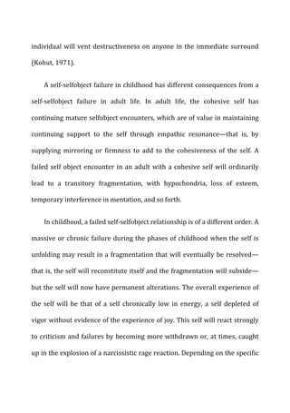 individual	
  will	
  vent	
  destructiveness	
  on	
  anyone	
  in	
  the	
  immediate	
  surround	
  
(Kohut,	
  1971).	
  
A	
  self-­‐selfobject	
  failure	
  in	
  childhood	
  has	
  different	
  consequences	
  from	
  a	
  
self-­‐selfobject	
   failure	
   in	
   adult	
   life.	
   In	
   adult	
   life,	
   the	
   cohesive	
   self	
   has	
  
continuing	
  mature	
  selfobject	
  encounters,	
  which	
  are	
  of	
  value	
  in	
  maintaining	
  
continuing	
   support	
   to	
   the	
   self	
   through	
   empathic	
   resonance—that	
   is,	
   by	
  
supplying	
   mirroring	
   or	
   firmness	
   to	
   add	
   to	
   the	
   cohesiveness	
   of	
   the	
   self.	
   A	
  
failed	
  self	
  object	
  encounter	
  in	
  an	
  adult	
  with	
  a	
  cohesive	
  self	
  will	
  ordinarily	
  
lead	
   to	
   a	
   transitory	
   fragmentation,	
   with	
   hypochondria,	
   loss	
   of	
   esteem,	
  
temporary	
  interference	
  in	
  mentation,	
  and	
  so	
  forth.	
  
In	
  childhood,	
  a	
  failed	
  self-­‐selfobject	
  relationship	
  is	
  of	
  a	
  different	
  order.	
  A	
  
massive	
  or	
  chronic	
  failure	
  during	
  the	
  phases	
  of	
  childhood	
  when	
  the	
  self	
  is	
  
unfolding	
  may	
  result	
  in	
  a	
  fragmentation	
  that	
  will	
  eventually	
  be	
  resolved—
that	
  is,	
  the	
  self	
  will	
  reconstitute	
  itself	
  and	
  the	
  fragmentation	
  will	
  subside—
but	
  the	
  self	
  will	
  now	
  have	
  permanent	
  alterations.	
  The	
  overall	
  experience	
  of	
  
the	
   self	
   will	
   be	
   that	
   of	
   a	
   self	
   chronically	
   low	
   in	
   energy,	
   a	
   self	
   depleted	
   of	
  
vigor	
  without	
  evidence	
  of	
  the	
  experience	
  of	
  joy.	
  This	
  self	
  will	
  react	
  strongly	
  
to	
  criticism	
  and	
  failures	
  by	
  becoming	
  more	
  withdrawn	
  or,	
  at	
  times,	
  caught	
  
up	
  in	
  the	
  explosion	
  of	
  a	
  narcissistic	
  rage	
  reaction.	
  Depending	
  on	
  the	
  specific	
  
 