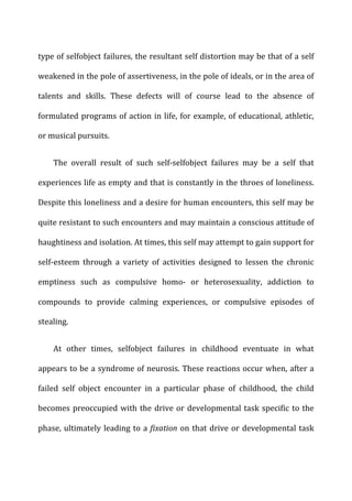 type	
  of	
  selfobject	
  failures,	
  the	
  resultant	
  self	
  distortion	
  may	
  be	
  that	
  of	
  a	
  self	
  
weakened	
  in	
  the	
  pole	
  of	
  assertiveness,	
  in	
  the	
  pole	
  of	
  ideals,	
  or	
  in	
  the	
  area	
  of	
  
talents	
   and	
   skills.	
   These	
   defects	
   will	
   of	
   course	
   lead	
   to	
   the	
   absence	
   of	
  
formulated	
  programs	
  of	
  action	
  in	
  life,	
  for	
  example,	
  of	
  educational,	
  athletic,	
  
or	
  musical	
  pursuits.	
  
The	
   overall	
   result	
   of	
   such	
   self-­‐selfobject	
   failures	
   may	
   be	
   a	
   self	
   that	
  
experiences	
  life	
  as	
  empty	
  and	
  that	
  is	
  constantly	
  in	
  the	
  throes	
  of	
  loneliness.	
  
Despite	
  this	
  loneliness	
  and	
  a	
  desire	
  for	
  human	
  encounters,	
  this	
  self	
  may	
  be	
  
quite	
  resistant	
  to	
  such	
  encounters	
  and	
  may	
  maintain	
  a	
  conscious	
  attitude	
  of	
  
haughtiness	
  and	
  isolation.	
  At	
  times,	
  this	
  self	
  may	
  attempt	
  to	
  gain	
  support	
  for	
  
self-­‐esteem	
   through	
   a	
   variety	
   of	
   activities	
   designed	
   to	
   lessen	
   the	
   chronic	
  
emptiness	
   such	
   as	
   compulsive	
   homo-­‐	
   or	
   heterosexuality,	
   addiction	
   to	
  
compounds	
   to	
   provide	
   calming	
   experiences,	
   or	
   compulsive	
   episodes	
   of	
  
stealing.	
  
At	
   other	
   times,	
   selfobject	
   failures	
   in	
   childhood	
   eventuate	
   in	
   what	
  
appears	
  to	
  be	
  a	
  syndrome	
  of	
  neurosis.	
  These	
  reactions	
  occur	
  when,	
  after	
  a	
  
failed	
   self	
   object	
   encounter	
   in	
   a	
   particular	
   phase	
   of	
   childhood,	
   the	
   child	
  
becomes	
  preoccupied	
  with	
  the	
  drive	
  or	
  developmental	
  task	
  specific	
  to	
  the	
  
phase,	
  ultimately	
  leading	
  to	
  a	
  fixation	
  on	
  that	
  drive	
  or	
  developmental	
  task	
  
 
