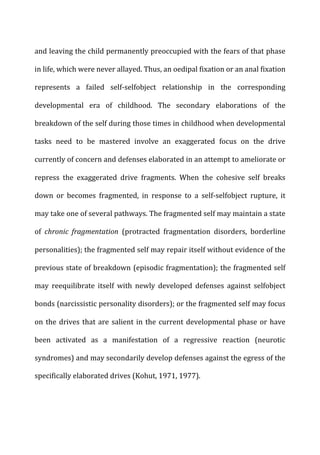 and	
  leaving	
  the	
  child	
  permanently	
  preoccupied	
  with	
  the	
  fears	
  of	
  that	
  phase	
  
in	
  life,	
  which	
  were	
  never	
  allayed.	
  Thus,	
  an	
  oedipal	
  fixation	
  or	
  an	
  anal	
  fixation	
  
represents	
   a	
   failed	
   self-­‐selfobject	
   relationship	
   in	
   the	
   corresponding	
  
developmental	
   era	
   of	
   childhood.	
   The	
   secondary	
   elaborations	
   of	
   the	
  
breakdown	
  of	
  the	
  self	
  during	
  those	
  times	
  in	
  childhood	
  when	
  developmental	
  
tasks	
   need	
   to	
   be	
   mastered	
   involve	
   an	
   exaggerated	
   focus	
   on	
   the	
   drive	
  
currently	
  of	
  concern	
  and	
  defenses	
  elaborated	
  in	
  an	
  attempt	
  to	
  ameliorate	
  or	
  
repress	
   the	
   exaggerated	
   drive	
   fragments.	
   When	
   the	
   cohesive	
   self	
   breaks	
  
down	
   or	
   becomes	
   fragmented,	
   in	
   response	
   to	
   a	
   self-­‐selfobject	
   rupture,	
   it	
  
may	
  take	
  one	
  of	
  several	
  pathways.	
  The	
  fragmented	
  self	
  may	
  maintain	
  a	
  state	
  
of	
   chronic	
   fragmentation	
   (protracted	
   fragmentation	
   disorders,	
   borderline	
  
personalities);	
  the	
  fragmented	
  self	
  may	
  repair	
  itself	
  without	
  evidence	
  of	
  the	
  
previous	
  state	
  of	
  breakdown	
  (episodic	
  fragmentation);	
  the	
  fragmented	
  self	
  
may	
   reequilibrate	
   itself	
   with	
   newly	
   developed	
   defenses	
   against	
   selfobject	
  
bonds	
  (narcissistic	
  personality	
  disorders);	
  or	
  the	
  fragmented	
  self	
  may	
  focus	
  
on	
  the	
  drives	
  that	
  are	
  salient	
  in	
  the	
  current	
  developmental	
  phase	
  or	
  have	
  
been	
   activated	
   as	
   a	
   manifestation	
   of	
   a	
   regressive	
   reaction	
   (neurotic	
  
syndromes)	
  and	
  may	
  secondarily	
  develop	
  defenses	
  against	
  the	
  egress	
  of	
  the	
  
specifically	
  elaborated	
  drives	
  (Kohut,	
  1971,	
  1977).	
  
	
  
 