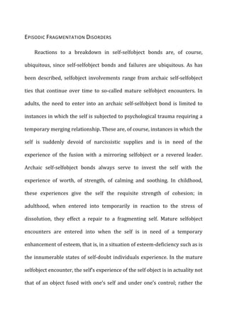 EPISODIC	
  FRAGMENTATION	
  DISORDERS	
  
Reactions	
   to	
   a	
   breakdown	
   in	
   self-­‐selfobject	
   bonds	
   are,	
   of	
   course,	
  
ubiquitous,	
   since	
   self-­‐selfobject	
   bonds	
   and	
   failures	
   are	
   ubiquitous.	
   As	
   has	
  
been	
   described,	
   selfobject	
   involvements	
   range	
   from	
   archaic	
   self-­‐selfobject	
  
ties	
   that	
   continue	
   over	
   time	
   to	
   so-­‐called	
   mature	
   selfobject	
   encounters.	
   In	
  
adults,	
   the	
   need	
   to	
   enter	
   into	
   an	
   archaic	
   self-­‐selfobject	
   bond	
   is	
   limited	
   to	
  
instances	
  in	
  which	
  the	
  self	
  is	
  subjected	
  to	
  psychological	
  trauma	
  requiring	
  a	
  
temporary	
  merging	
  relationship.	
  These	
  are,	
  of	
  course,	
  instances	
  in	
  which	
  the	
  
self	
   is	
   suddenly	
   devoid	
   of	
   narcissistic	
   supplies	
   and	
   is	
   in	
   need	
   of	
   the	
  
experience	
   of	
   the	
   fusion	
   with	
   a	
   mirroring	
   selfobject	
   or	
   a	
   revered	
   leader.	
  
Archaic	
   self-­‐selfobject	
   bonds	
   always	
   serve	
   to	
   invest	
   the	
   self	
   with	
   the	
  
experience	
   of	
   worth,	
   of	
   strength,	
   of	
   calming	
   and	
   soothing.	
   In	
   childhood,	
  
these	
   experiences	
   give	
   the	
   self	
   the	
   requisite	
   strength	
   of	
   cohesion;	
   in	
  
adulthood,	
   when	
   entered	
   into	
   temporarily	
   in	
   reaction	
   to	
   the	
   stress	
   of	
  
dissolution,	
   they	
   effect	
   a	
   repair	
   to	
   a	
   fragmenting	
   self.	
   Mature	
   selfobject	
  
encounters	
   are	
   entered	
   into	
   when	
   the	
   self	
   is	
   in	
   need	
   of	
   a	
   temporary	
  
enhancement	
  of	
  esteem,	
  that	
  is,	
  in	
  a	
  situation	
  of	
  esteem-­‐deficiency	
  such	
  as	
  is	
  
the	
  innumerable	
  states	
  of	
  self-­‐doubt	
  individuals	
  experience.	
  In	
  the	
  mature	
  
selfobject	
  encounter,	
  the	
  self’s	
  experience	
  of	
  the	
  self	
  object	
  is	
  in	
  actuality	
  not	
  
that	
  of	
  an	
  object	
  fused	
  with	
  one’s	
  self	
  and	
  under	
  one’s	
  control;	
  rather	
  the	
  
 