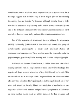 watching	
  each	
  other	
  while	
  each	
  was	
  engaged	
  in	
  some	
  private	
  activity.	
  Such	
  
findings	
   suggest	
   that	
   mothers	
   play	
   a	
   much	
   larger	
   part	
   in	
   determining	
  
interaction	
   than	
   do	
   infants.	
   For	
   instance,	
   although	
   initially	
   there	
   is	
   little	
  
correlation	
  between	
  a	
  baby’s	
  crying	
  and	
  a	
  mother’s	
  responsiveness,	
  by	
  the	
  
end	
  of	
  the	
  first	
  year,	
  a	
  baby	
  cared	
  for	
  by	
  a	
  sensitive,	
  responsive	
  mother	
  cried	
  
much	
  less	
  than	
  one	
  cared	
  for	
  by	
  an	
  insensitive	
  or	
  unresponsive	
  mother.	
  
One	
   of	
   the	
   strengths	
   of	
   attachment	
   theory,	
   initiated	
   by	
   Ainsworth	
  
(1982)	
   and	
   Bowlby	
   (1982)	
   is	
   that	
   it	
   has	
   stimulated	
   a	
   very	
   able	
   group	
   of	
  
developmental	
   psychologists	
   to	
   make	
   such	
   empirical	
   studies	
   of	
  
socioemotional	
   development.	
   These	
   studies	
   would	
   be	
   extremely	
   useful	
   to	
  
psychoanalysts,	
  particularly	
  those	
  working	
  with	
  children	
  and	
  young	
  people.	
  
As	
   is	
   only	
   too	
   obvious	
   to	
   the	
   layman,	
   a	
   child’s	
   pattern	
   of	
   attachment	
  
usually	
  correlates	
  with	
  the	
  way	
  his	
  mother	
  treats	
  him.	
  By	
  preschool	
  age,	
  this	
  
matrix	
   will	
   have	
   become	
   a	
   function	
   of	
   the	
   child	
   himself	
   or	
   herself.	
   This	
  
internalization	
   or,	
   in	
   Bowlby’s	
   terms,	
   “cognitive	
   map”	
   of	
   attachment	
   may	
  
also	
  correlate	
  with	
  the	
  child’s	
  participation	
  in	
  the	
  regulation	
  of	
  his	
  or	
  her	
  
care	
   and	
   mothering.	
   Bowlby	
   likens	
   the	
   regulation	
   of	
   mothering	
   to	
   the	
  
regulation	
  of	
  food.	
  Both	
  mothers	
  and	
  professional	
  people	
  often	
  ask	
  whether	
  
or	
   not	
   a	
   mother	
   should	
   meet	
   her	
   child’s	
   demands	
   for	
   her	
   presence	
   and	
  
 