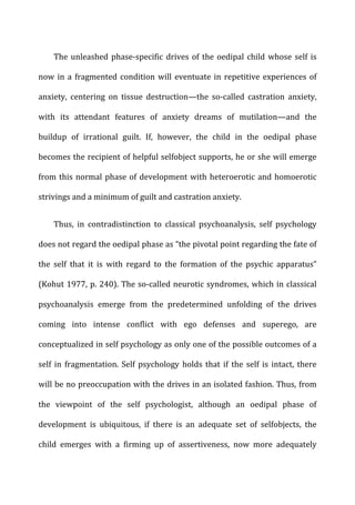 The	
  unleashed	
  phase-­‐specific	
  drives	
  of	
  the	
  oedipal	
  child	
  whose	
  self	
  is	
  
now	
  in	
  a	
  fragmented	
  condition	
  will	
  eventuate	
  in	
  repetitive	
  experiences	
  of	
  
anxiety,	
   centering	
   on	
   tissue	
   destruction—the	
   so-­‐called	
   castration	
   anxiety,	
  
with	
   its	
   attendant	
   features	
   of	
   anxiety	
   dreams	
   of	
   mutilation—and	
   the	
  
buildup	
   of	
   irrational	
   guilt.	
   If,	
   however,	
   the	
   child	
   in	
   the	
   oedipal	
   phase	
  
becomes	
  the	
  recipient	
  of	
  helpful	
  selfobject	
  supports,	
  he	
  or	
  she	
  will	
  emerge	
  
from	
  this	
  normal	
  phase	
  of	
  development	
  with	
  heteroerotic	
  and	
  homoerotic	
  
strivings	
  and	
  a	
  minimum	
  of	
  guilt	
  and	
  castration	
  anxiety.	
  
Thus,	
   in	
   contradistinction	
   to	
   classical	
   psychoanalysis,	
   self	
   psychology	
  
does	
  not	
  regard	
  the	
  oedipal	
  phase	
  as	
  “the	
  pivotal	
  point	
  regarding	
  the	
  fate	
  of	
  
the	
   self	
   that	
   it	
   is	
   with	
   regard	
   to	
   the	
   formation	
   of	
   the	
   psychic	
   apparatus”	
  
(Kohut	
  1977,	
  p.	
  240).	
  The	
  so-­‐called	
  neurotic	
  syndromes,	
  which	
  in	
  classical	
  
psychoanalysis	
   emerge	
   from	
   the	
   predetermined	
   unfolding	
   of	
   the	
   drives	
  
coming	
   into	
   intense	
   conflict	
   with	
   ego	
   defenses	
   and	
   superego,	
   are	
  
conceptualized	
  in	
  self	
  psychology	
  as	
  only	
  one	
  of	
  the	
  possible	
  outcomes	
  of	
  a	
  
self	
  in	
  fragmentation.	
  Self	
  psychology	
  holds	
  that	
  if	
  the	
  self	
  is	
  intact,	
  there	
  
will	
  be	
  no	
  preoccupation	
  with	
  the	
  drives	
  in	
  an	
  isolated	
  fashion.	
  Thus,	
  from	
  
the	
   viewpoint	
   of	
   the	
   self	
   psychologist,	
   although	
   an	
   oedipal	
   phase	
   of	
  
development	
   is	
   ubiquitous,	
   if	
   there	
   is	
   an	
   adequate	
   set	
   of	
   selfobjects,	
   the	
  
child	
   emerges	
   with	
   a	
   firming	
   up	
   of	
   assertiveness,	
   now	
   more	
   adequately	
  
 