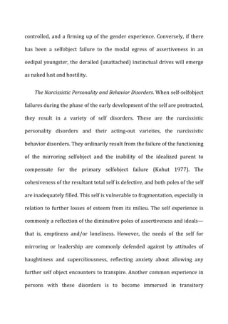 controlled,	
  and	
  a	
  firming	
  up	
  of	
  the	
  gender	
  experience.	
  Conversely,	
  if	
  there	
  
has	
   been	
   a	
   selfobject	
   failure	
   to	
   the	
   modal	
   egress	
   of	
   assertiveness	
   in	
   an	
  
oedipal	
  youngster,	
  the	
  derailed	
  (unattached)	
  instinctual	
  drives	
  will	
  emerge	
  
as	
  naked	
  lust	
  and	
  hostility.	
  
The	
  Narcissistic	
  Personality	
  and	
  Behavior	
  Disorders.	
  When	
  self-­‐selfobject	
  
failures	
  during	
  the	
  phase	
  of	
  the	
  early	
  development	
  of	
  the	
  self	
  are	
  protracted,	
  
they	
   result	
   in	
   a	
   variety	
   of	
   self	
   disorders.	
   These	
   are	
   the	
   narcissistic	
  
personality	
   disorders	
   and	
   their	
   acting-­‐out	
   varieties,	
   the	
   narcissistic	
  
behavior	
  disorders.	
  They	
  ordinarily	
  result	
  from	
  the	
  failure	
  of	
  the	
  functioning	
  
of	
   the	
   mirroring	
   selfobject	
   and	
   the	
   inability	
   of	
   the	
   idealized	
   parent	
   to	
  
compensate	
   for	
   the	
   primary	
   selfobject	
   failure	
   (Kohut	
   1977).	
   The	
  
cohesiveness	
  of	
  the	
  resultant	
  total	
  self	
  is	
  defective,	
  and	
  both	
  poles	
  of	
  the	
  self	
  
are	
  inadequately	
  filled.	
  This	
  self	
  is	
  vulnerable	
  to	
  fragmentation,	
  especially	
  in	
  
relation	
  to	
  further	
  losses	
  of	
  esteem	
  from	
  its	
  milieu.	
  The	
  self	
  experience	
  is	
  
commonly	
  a	
  reflection	
  of	
  the	
  diminutive	
  poles	
  of	
  assertiveness	
  and	
  ideals—
that	
   is,	
   emptiness	
   and/or	
   loneliness.	
   However,	
   the	
   needs	
   of	
   the	
   self	
   for	
  
mirroring	
   or	
   leadership	
   are	
   commonly	
   defended	
   against	
   by	
   attitudes	
   of	
  
haughtiness	
   and	
   superciliousness,	
   reflecting	
   anxiety	
   about	
   allowing	
   any	
  
further	
  self	
  object	
  encounters	
  to	
  transpire.	
  Another	
  common	
  experience	
  in	
  
persons	
   with	
   these	
   disorders	
   is	
   to	
   become	
   immersed	
   in	
   transitory	
  
 