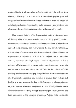relationships	
   in	
   which	
   an	
   archaic	
   self-­‐selfobject	
   dyad	
   is	
   formed	
   and	
   then	
  
rejected,	
   ordinarily	
   out	
   of	
   a	
   mixture	
   of	
   anticipated	
   psychic	
   pain	
   and	
  
disappointment	
  because	
  the	
  relationship	
  cannot	
  offer	
  them	
  the	
  longed-­‐for	
  
childhood	
  gratification.	
  Fragmentation	
  states	
  commonly	
  lead	
  to	
  intense	
  loss	
  
of	
  esteem—the	
  so-­‐called	
  empty	
  depression,	
  without	
  prominent	
  guilt.	
  
Other	
  common	
  features	
  of	
  the	
  fragmentation	
  states	
  are	
  the	
  experience	
  
of	
   disintegration	
   anxiety—an	
   anxiety	
   state	
   marked	
   by	
   panicky	
   feelings,	
  
dissociations,	
   and	
   end-­‐of-­‐the	
   world	
   sensations—followed	
   by	
   mentational	
  
dysfunctioning	
   (memory	
   loss,	
   reality-­‐testing	
   deficits,	
   loss	
   of	
   synthesizing,	
  
and	
   derailing	
   of	
   associations),	
   and	
   hypochondriasis.	
   Hypochondriasis	
   in	
  
fragmentation	
   states	
   reflects	
   the	
   state	
   of	
   the	
   “unglued”	
   self.	
   Although	
   the	
  
ordinary	
   experience	
   of	
   a	
   single	
   organ	
   or	
   anatomical	
   part	
   is	
   minimal	
   in	
   a	
  
cohesive	
  self,	
  when	
  the	
  self	
  is	
  fragmentating,	
  a	
  particular	
  organ	
  percept	
  in	
  
the	
   self	
   that	
   is	
   now	
   functionally	
   split	
   off	
   from	
   the	
   rest	
   of	
   the	
   self	
   may	
  
suddenly	
  be	
  experienced	
  in	
  a	
  highly	
  charged	
  fashion.	
  A	
  patient	
  in	
  the	
  middle	
  
of	
   a	
   fragmentation	
   reaction	
   may	
   complain	
   of	
   unusual	
   body	
   feelings	
   and	
  
localize	
   it	
   to	
   an	
   awareness	
   that	
   her	
   or	
   his	
   face,	
   nose,	
   or	
   abdomen	
   is	
   now	
  
experienced	
  quite	
  differently.	
  It	
  may	
  seem	
  too	
  large	
  or	
  too	
  prominent.	
  These	
  
experiences	
   reflect	
   the	
   body	
   percepts	
   becoming	
   split	
   off	
   and,	
   for	
   the	
   first	
  
time,	
   prominent	
   in	
   the	
   patient’s	
   awareness.	
   Patients	
   with	
   narcissistic	
  
 