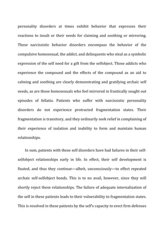 personality	
   disorders	
   at	
   times	
   exhibit	
   behavior	
   that	
   expresses	
   their	
  
reactions	
   to	
   insult	
   or	
   their	
   needs	
   for	
   claiming	
   and	
   soothing	
   or	
   mirroring.	
  
These	
   narcissistic	
   behavior	
   disorders	
   encompass	
   the	
   behavior	
   of	
   the	
  
compulsive	
  homosexual,	
  the	
  addict,	
  and	
  delinquents	
  who	
  steal	
  as	
  a	
  symbolic	
  
expression	
  of	
  the	
  self	
  need	
  for	
  a	
  gift	
  from	
  the	
  selfobject.	
  Those	
  addicts	
  who	
  
experience	
   the	
   compound	
   and	
   the	
   effects	
   of	
   the	
   compound	
   as	
   an	
   aid	
   to	
  
calming	
  and	
  soothing	
  are	
  clearly	
  demonstrating	
  and	
  gratifying	
  archaic	
  self	
  
needs,	
  as	
  are	
  those	
  homosexuals	
  who	
  feel	
  mirrored	
  in	
  frantically	
  sought	
  out	
  
episodes	
   of	
   fellatio.	
   Patients	
   who	
   suffer	
   with	
   narcissistic	
   personality	
  
disorders	
   do	
   not	
   experience	
   protracted	
   fragmentation	
   states.	
   Their	
  
fragmentation	
  is	
  transitory,	
  and	
  they	
  ordinarily	
  seek	
  relief	
  in	
  complaining	
  of	
  
their	
   experience	
   of	
   isolation	
   and	
   inability	
   to	
   form	
   and	
   maintain	
   human	
  
relationships.	
  
In	
  sum,	
  patients	
  with	
  these	
  self	
  disorders	
  have	
  had	
  failures	
  in	
  their	
  self-­‐
selfobject	
   relationships	
   early	
   in	
   life.	
   In	
   effect,	
   their	
   self	
   development	
   is	
  
fixated,	
   and	
   thus	
   they	
   continue—albeit,	
   unconsciously—to	
   effect	
   repeated	
  
archaic	
   self-­‐selfobject	
   bonds.	
   This	
   is	
   to	
   no	
   avail,	
   however,	
   since	
   they	
   will	
  
shortly	
  reject	
  these	
  relationships.	
  The	
  failure	
  of	
  adequate	
  internalization	
  of	
  
the	
  self	
  in	
  these	
  patients	
  leads	
  to	
  their	
  vulnerability	
  to	
  fragmentation	
  states.	
  
This	
  is	
  resolved	
  in	
  these	
  patients	
  by	
  the	
  self’s	
  capacity	
  to	
  erect	
  firm	
  defenses	
  
 