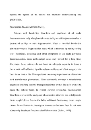 against	
   the	
   egress	
   of	
   its	
   desires	
   for	
   empathic	
   understanding	
   and	
  
gratification.	
  
PROTRACTED	
  FRAGMENTATION	
  STATES	
  
Patients	
   with	
   borderline	
   disorders	
   and	
   psychoses	
   of	
   all	
   kinds,	
  
demonstrate	
  not	
  only	
  a	
  heightened	
  vulnerability	
  to	
  self	
  fragmentation	
  but	
  a	
  
protracted	
   quality	
   to	
   their	
   fragmentation.	
   When	
   a	
   so-­‐called	
   borderline	
  
patient	
  develops	
  a	
  fragmentation	
  state,	
  which	
  is	
  followed	
  by	
  reality-­‐testing	
  
loss	
   (psychosis),	
   derailing,	
   and	
   other	
   symptoms	
   of	
   an	
   acute	
   psychotic	
  
decompensation,	
   these	
   pathological	
   states	
   may	
   persist	
   for	
   a	
   long	
   time.	
  
Moreover,	
   these	
   patients	
   do	
   not	
   have	
   an	
   adequate	
   capacity	
   to	
   form	
   a	
  
therapeutic	
  self-­‐selfobject	
  dyad	
  based	
  on	
  an	
  alliance	
  of	
  effort	
  to	
  appreciate	
  
their	
  inner	
  mental	
  life.	
  These	
  patients	
  commonly	
  experience	
  an	
  absence	
  of	
  
as-­‐if	
   transference	
   phenomena.	
   They	
   commonly	
   develop	
   a	
   transference	
  
psychosis,	
  insisting	
  that	
  the	
  therapist	
  feels	
  this	
  or	
  that	
  and	
  now	
  wishes	
  to	
  
cause	
   the	
   patient	
   harm.	
   To	
   repeat,	
   chronic,	
   protracted	
   fragmentation	
  
disorders	
  represent	
  the	
  end	
  point	
  of	
  a	
  massive	
  failure	
  in	
  the	
  selfobjects	
  in	
  
these	
   people’s	
   lives.	
   Due	
   to	
   the	
   failed	
   selfobject	
   functioning,	
   these	
   people	
  
cannot	
  form	
  alliances	
  to	
  investigate	
  themselves	
  because	
  they	
  do	
  not	
  have	
  
adequately	
  developed	
  functions	
  of	
  self	
  observation	
  (Kohut,	
  1977).	
  
 