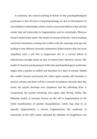 In	
   summary,	
   the	
   central	
   teaching	
   of	
   Kohut	
   on	
   the	
   psychopathological	
  
syndromes	
  is	
  that	
  all	
  forms	
  of	
  psychopathology	
  are	
  due	
  to	
  disturbances	
  of	
  
self-­‐selfobject	
  relationships,	
  which	
  result	
  in	
  structural	
  defects	
  in	
  the	
  self	
  and	
  
render	
  that	
  self	
  vulnerable	
  to	
  fragmentation	
  and	
  its	
  vicissitudes.	
  Whereas	
  
Freud’s	
  model	
  of	
  the	
  mind—the	
  model	
  of	
  structural	
  theory—led	
  to	
  erupting	
  
instinctual	
  derivatives	
  coming	
  into	
  conflict	
  with	
  the	
  superego	
  and	
  ego	
  and	
  
leading	
  to	
  new	
  defenses	
  (neurotic	
  symptoms),	
  Kohut	
  teaches	
  that	
  one	
  must	
  
empathize	
   with	
   a	
   self	
   that	
   is	
   fragmented	
   due	
   to	
   a	
   current	
   deficit	
   of	
  
cohesiveness	
  brought	
  about	
  by	
  loss	
  of	
  esteem	
  from	
  whatever	
  source.	
  The	
  
model	
  of	
  classical	
  psychoanalysis	
  holds	
  that	
  psychopathological	
  syndromes	
  
begins	
  with	
  a	
  psyche	
  in	
  conflict	
  and	
  therefore	
  in	
  a	
  state	
  of	
  anxiety.	
  Should	
  
this	
   conflict	
   become	
   protracted,	
   the	
   initial	
   signal	
   anxiety	
   will	
   intensify	
   to	
  
massive	
  anxiety	
  and	
  there	
  will	
  be	
  a	
  neurotic	
  breakdown.	
  Directly	
  after	
  this	
  
event,	
   the	
   psyche	
   develops	
   new	
   symptoms	
   and	
   the	
   offending	
   drive	
   is	
  
rerepressed,	
   the	
   psyche	
   becoming	
   once	
   again	
   calm	
   (Freud,	
   1926).	
   The	
  
Kohutian	
   model,	
   in	
   contrast,	
   focuses	
   on	
   the	
   self	
   in	
   fragmentation	
   as	
   the	
  
initial	
   manifestation	
   of	
   psychic	
   disequilibrium,	
   which	
   may	
   lead	
   to	
   an	
  
episodic	
   fragmentation;	
   a	
   chronic	
   fragmentation;	
   the	
   syndrome	
   of	
  
repression	
   of	
   the	
   self’s	
   needs,	
   defended	
   by	
   attitudes	
   of	
   haughtiness	
   and	
  
 