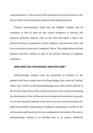 superciliousness;	
  or	
  the	
  neurosis	
  that	
  represents	
  the	
  psyche	
  focused	
  on	
  the	
  
drives,	
  which	
  are	
  disintegration	
  products	
  of	
  the	
  fragmenting	
  self.	
  
Classical	
   psychoanalysis	
   holds	
   that	
   the	
   Oedipus	
   complex	
   and	
   its	
  
resolution	
   or	
   lack	
   of	
   same	
   are	
   the	
   central	
   instigators	
   of	
   neurosis	
   and	
  
character	
   disorders.	
   Kohut’s	
   view,	
   as	
   has	
   been	
   described,	
   is	
   that	
   if	
   the	
  
parents	
  function	
  as	
  supporters	
  of	
  their	
  children’s	
  assertiveness,	
  there	
  will	
  
be	
  no	
  castration	
  anxiety	
  over	
  “malignant”	
  drives.	
  The	
  oedipal	
  phase	
  will	
  end	
  
without	
   castration	
   anxiety	
   or	
   guilt	
   if	
   the	
   parents	
   function	
   as	
   adequate	
  
caretakers.	
  
HOW	
  DOES	
  SELF	
  PSYCHOLOGY	
  ANALYSIS	
  CURE?	
  
Self-­‐psychology	
   analysis	
   cures	
   by	
   acquisition	
   of	
   structure	
   in	
   the	
  
patient’s	
  self.	
  Since	
  a	
  major	
  tenet	
  of	
  self	
  psychology,	
  (one	
  could	
  say	
  “finding”	
  
rather	
  than	
  “tenet”)	
  is	
  that	
  psychopathology	
  most	
  often	
  reflects	
  deficits	
  in	
  
the	
  self,	
  the	
  major	
  thrust	
  of	
  the	
  curative	
  process	
  is	
  to	
  be	
  of	
  aid	
  in	
  reinitiating	
  
the	
  development	
  of	
  the	
  self	
  that	
  has	
  been	
  fixated	
  and	
  retarded	
  in	
  its	
  growth.	
  
As	
  we	
  have	
  discussed,	
  deficits	
  in	
  the	
  self	
  are	
  seen	
  as	
  outcome	
  products	
  of	
  a	
  
failed	
  self-­‐selfobject	
  relationship	
  of	
  childhood,	
  amounting	
  to	
  a	
  deficit	
  in	
  the	
  
self	
  structure	
  (self	
  function)	
  that	
  was	
  inadequately	
  internalized.	
  The	
  cure	
  in	
  
self-­‐psychology	
   analysis	
   is	
   to	
   develop—that	
   is,	
   to	
   acquire,	
   additional	
  
 