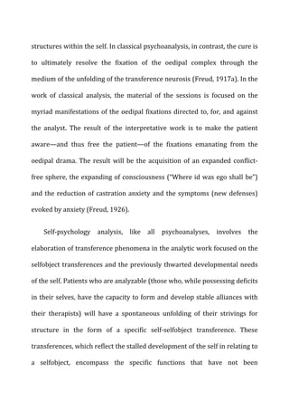 structures	
  within	
  the	
  self.	
  In	
  classical	
  psychoanalysis,	
  in	
  contrast,	
  the	
  cure	
  is	
  
to	
   ultimately	
   resolve	
   the	
   fixation	
   of	
   the	
   oedipal	
   complex	
   through	
   the	
  
medium	
  of	
  the	
  unfolding	
  of	
  the	
  transference	
  neurosis	
  (Freud,	
  1917a).	
  In	
