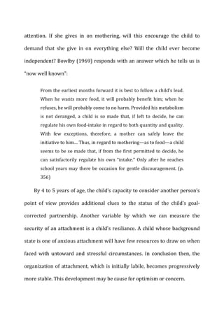 attention.	
   If	
   she	
   gives	
   in	
   on	
   mothering,	
   will	
   this	
   encourage	
   the	
   child	
   to	
  
demand	
   that	
   she	
   give	
   in	
   on	
   everything	
   else?	
   Will	
   the	
   child	
   ever	
   become	
  
independent?	
  Bowlby	
  (1969)	
  responds	
  with	
  an	
  answer	
  which	
  he	
  tells	
  us	
  is	
  
“now	
  well	
  known”:	
  
From	
  the	
  earliest	
  months	
  forward	
  it	
  is	
  best	
  to	
  follow	
  a	
  child’s	
  lead.	
  
When	
   he	
   wants	
   more	
   food,	
   it	
   will	
   probably	
   benefit	
   him;	
   when	
   he	
  
refuses,	
  he	
  will	
  probably	
  come	
  to	
  no	
  harm.	
  Provided	
  his	
  metabolism	
  
is	
   not	
   deranged,	
   a	
   child	
   is	
   so	
   made	
   that,	
   if	
   left	
   to	
   decide,	
   he	
   can	
  
regulate	
  his	
  own	
  food-­‐intake	
  in	
  regard	
  to	
  both	
  quantity	
  and	
  quality.	
  
With	
   few	
   exceptions,	
   therefore,	
   a	
   mother	
   can	
   safely	
   leave	
   the	
  
initiative	
  to	
  him…	
  Thus,	
  in	
  regard	
  to	
  mothering—as	
  to	
  food—a	
  child	
  
seems	
  to	
  be	
  so	
  made	
  that,	
  if	
  from	
  the	
  first	
  permitted	
  to	
  decide,	
  he	
  
can	
   satisfactorily	
   regulate	
   his	
   own	
   “intake.”	
   Only	
   after	
   he	
   reaches	
  
school	
  years	
  may	
  there	
  be	
  occasion	
  for	
  gentle	
  discouragement.	
  (p.	
  
356)	
  
By	
  4	
  to	
  5	
  years	
  of	
  age,	
  the	
  child’s	
  capacity	
  to	
  consider	
  another	
  person’s	
  
point	
   of	
   view	
   provides	
   additional	
   clues	
   to	
   the	
   status	
   of	
   the	
   child’s	
   goal-­‐
corrected	
   partnership.	
   Another	
   variable	
   by	
   which	
   we	
   can	
   measure	
   the	
  
security	
  of	
  an	
  attachment	
  is	
  a	
  child’s	
  resiliance.	
  A	
  child	
  whose	
  background	
  
state	
  is	
  one	
  of	
  anxious	
  attachment	
  will	
  have	
  few	
  resources	
  to	
  draw	
  on	
  when	
  
faced	
   with	
   untoward	
   and	
   stressful	
   circumstances.	
   In	
   conclusion	
   then,	
   the	
  
organization	
  of	
  attachment,	
  which	
  is	
  initially	
  labile,	
  becomes	
  progressively	
  
more	
  stable.	
  This	
  development	
  may	
  be	
  cause	
  for	
  optimism	
  or	
  concern.	
  
 