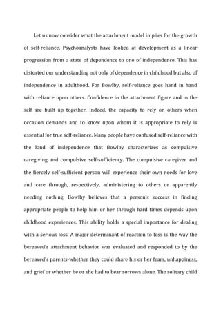 Let	
  us	
  now	
  consider	
  what	
  the	
  attachment	
  model	
  implies	
  for	
  the	
  growth	
  
of	
   self-­‐reliance.	
   Psychoanalysts	
   have	
   looked	
   at	
   development	
   as	
   a	
   linear	
  
progression	
  from	
  a	
  state	
  of	
  dependence	
  to	
  one	
  of	
  independence.	
  This	
  has	
  
distorted	
  our	
  understanding	
  not	
  only	
  of	
  dependence	
  in	
  childhood	
  but	
  also	
  of	
  
independence	
   in	
   adulthood.	
   For	
   Bowlby,	
   self-­‐reliance	
   goes	
   hand	
   in	
   hand	
  
with	
  reliance	
  upon	
  others.	
  Confidence	
  in	
  the	
  attachment	
  figure	
  and	
  in	
  the	
  
self	
   are	
   built	
   up	
   together.	
   Indeed,	
   the	
   capacity	
   to	
   rely	
   on	
   others	
   when	
  
occasion	
   demands	
   and	
   to	
   know	
   upon	
   whom	
   it	
   is	
   appropriate	
   to	
   rely	
   is	
  
essential	
  for	
  true	
  self-­‐reliance.	
  Many	
  people	
  have	
  confused	
  self-­‐reliance	
  with	
  
the	
   kind	
   of	
   independence	
   that	
   Bowlby	
   characterizes	
   as	
   compulsive	
  
caregiving	
   and	
   compulsive	
   self-­‐sufficiency.	
   The	
   compulsive	
   caregiver	
   and	
  
the	
  fiercely	
  self-­‐sufficient	
  person	
  will	
  experience	
  their	
  own	
  needs	
  for	
  love	
  
and	
   care	
   through,	
   respectively,	
   administering	
   to	
   others	
   or	
   apparently	
  
needing	
   nothing.	
   Bowlby	
   believes	
   that	
   a	
   person’s	
   success	
   in	
   finding	
  
appropriate	
   people	
   to	
   help	
   him	
   or	
   her	
   through	
   hard	
   times	
   depends	
   upon	
  
childhood	
   experiences.	
   This	
   ability	
   holds	
   a	
   special	
   importance	
   for	
   dealing	
  
with	
  a	
  serious	
  loss.	
  A	
  major	
  determinant	
  of	
  reaction	
  to	
  loss	
  is	
  the	
  way	
  the	
  
bereaved’s	
   attachment	
   behavior	
   was	
   evaluated	
   and	
   responded	
   to	
   by	
   the	
  
bereaved’s	
  parents-­‐whether	
  they	
  could	
  share	
  his	
  or	
  her	
  fears,	
  unhappiness,	
  
and	
  grief	
  or	
  whether	
  he	
  or	
  she	
  had	
  to	
  bear	
  sorrows	
  alone.	
  The	
  solitary	
  child	
  
 