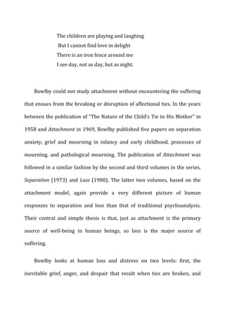 The	
  children	
  are	
  playing	
  and	
  laughing	
  
	
  But	
  I	
  cannot	
  find	
  love	
  in	
  delight	
  	
  
There	
  is	
  an	
  iron	
  fence	
  around	
  me	
  	
  
I	
  see	
  day,	
  not	
  as	
  day,	
  but	
  as	
  night.	
  
	
  
Bowlby	
  could	
  not	
  study	
  attachment	
  without	
  encountering	
  the	
  suffering	
  
that	
  ensues	
  from	
  the	
  breaking	
  or	
  disruption	
  of	
  affectional	
  ties.	
  In	
  the	
  years	
  
between	
  the	
  publication	
  of	
  “The	
  Nature	
  of	
  the	
  Child’s	
  Tie	
  to	
  His	
  Mother”	
  in	
  
1958	
  and	
  Attachment	
  in	
  1969,	
  Bowlby	
  published	
  five	
  papers	
  on	
  separation	
  
anxiety,	
   grief	
   and	
   mourning	
   in	
   infancy	
   and	
   early	
   childhood,	
   processes	
   of	
  
mourning,	
   and	
   pathological	
   mourning.	
   The	
   publication	
   of	
   Attachment	
   was	
  
followed	
  in	
  a	
  similar	
  fashion	
  by	
  the	
  second	
  and	
  third	
  volumes	
  in	
  the	
  series,	
  
Separation	
  (1973)	
  and	
  Loss	
  (1980).	
  The	
  latter	
  two	
  volumes,	
  based	
  on	
  the	
  
attachment	
   model,	
   again	
   provide	
   a	
   very	
   different	
   picture	
   of	
   human	
  
responses	
   to	
   separation	
   and	
   loss	
   than	
   that	
   of	
   traditional	
   psychoanalysis.	
  
Their	
   central	
   and	
   simple	
   thesis	
   is	
   that,	
   just	
   as	
   attachment	
   is	
   the	
   primary	
  
source	
   of	
   well-­‐being	
   in	
   human	
   beings,	
   so	
   loss	
   is	
   the	
   major	
   source	
   of	
  
suffering.	
  
Bowlby	
   looks	
   at	
   human	
   loss	
   and	
   distress	
   on	
   two	
   levels:	
   first,	
   the	
  
inevitable	
   grief,	
   anger,	
   and	
   despair	
   that	
   result	
   when	
   ties	
   are	
   broken,	
   and	
  
 
