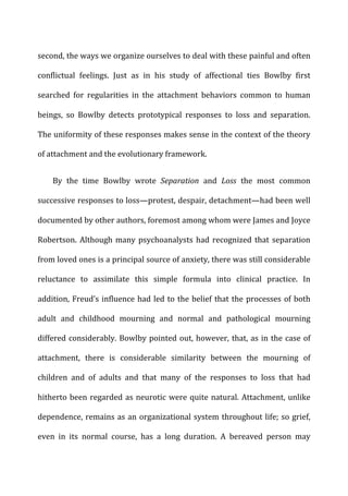 second,	
  the	
  ways	
  we	
  organize	
  ourselves	
  to	
  deal	
  with	
  these	
  painful	
  and	
  often	
  
conflictual	
   feelings.	
   Just	
   as	
   in	
   his	
   study	
   of	
   affectional	
   ties	
   Bowlby	
   first	
  
searched	
   for	
   regularities	
   in	
   the	
   attachment	
   behaviors	
   common	
   to	
   human	
  
beings,	
   so	
   Bowlby	
   detects	
   prototypical	
   responses	
   to	
   loss	
   and	
   separation.	
  
The	
  uniformity	
  of	
  these	
  responses	
  makes	
  sense	
  in	
  the	
  context	
  of	
  the	
  theory	
  
of	
  attachment	
  and	
  the	
  evolutionary	
  framework.	
  
By	
   the	
   time	
   Bowlby	
   wrote	
   Separation	
   and	
   Loss	
   the	
   most	
   common	
  
successive	
  responses	
  to	
  loss—protest,	
  despair,	
  detachment—had	
  been	
  well	
  
documented	
  by	
  other	
  authors,	
  foremost	
  among	
  whom	
  were	
  James	
  and	
  Joyce	
  
Robertson.	
  Although	
  many	
  psychoanalysts	
  had	
  recognized	
  that	
  separation	
  
from	
  loved	
  ones	
  is	
  a	
  principal	
  source	
  of	
  anxiety,	
  there	
  was	
  still	
  considerable	
  
reluctance	
   to	
   assimilate	
   this	
   simple	
   formula	
   into	
   clinical	
   practice.	
   In	
  
addition,	
  Freud’s	
  influence	
  had	
  led	
  to	
  the	
  belief	
  that	
  the	
  processes	
  of	
  both	
  
adult	
   and	
   childhood	
   mourning	
   and	
   normal	
   and	
   pathological	
   mourning	
  
differed	
  considerably.	
  Bowlby	
  pointed	
  out,	
  however,	
  that,	
  as	
  in	
  the	
  case	
  of	
  
attachment,	
   there	
   is	
   considerable	
   similarity	
   between	
   the	
   mourning	
   of	
  
children	
   and	
   of	
   adults	
   and	
   that	
   many	
   of	
   the	
   responses	
   to	
   loss	
   that	
   had	
  
hitherto	
  been	
  regarded	
  as	
  neurotic	
  were	
  quite	
  natural.	
  Attachment,	
  unlike	
  
dependence,	
  remains	
  as	
  an	
  organizational	
  system	
  throughout	
  life;	
  so	
  grief,	
  
even	
   in	
   its	
   normal	
   course,	
   has	
   a	
   long	
   duration.	
   A	
   bereaved	
   person	
   may	
  
 