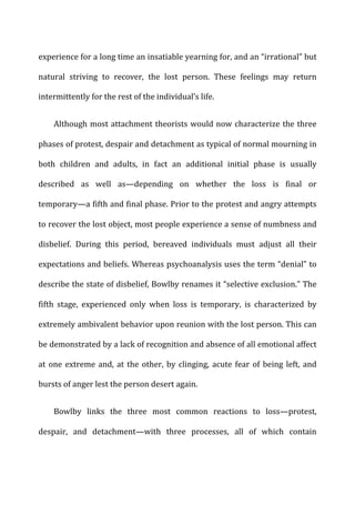 experience	
  for	
  a	
  long	
  time	
  an	
  insatiable	
  yearning	
  for,	
  and	
  an	
  “irrational”	
  but	
  
natural	
   striving	
   to	
   recover,	
   the	
   lost	
   person.	
   These	
   feelings	
   may	
   return	
  
intermittently	
  for	
  the	
  rest	
  of	
  the	
  individual’s	
  life.	
  
Although	
  most	
  attachment	
  theorists	
  would	
  now	
  characterize	
  the	
  three	
  
phases	
  of	
  protest,	
  despair	
  and	
  detachment	
  as	
  typical	
  of	
  normal	
  mourning	
  in	
  
both	
   children	
   and	
   adults,	
   in	
   fact	
   an	
   additional	
   initial	
   phase	
   is	
   usually	
  
described	
   as	
   well	
   as—depending	
   on	
   whether	
   the	
   loss	
   is	
   final	
   or	
  
temporary—a	
  fifth	
  and	
  final	
  phase.	
  Prior	
  to	
  the	
  protest	
  and	
  angry	
  attempts	
  
to	
  recover	
  the	
  lost	
  object,	
  most	
  people	
  experience	
  a	
  sense	
  of	
  numbness	
  and	
  
disbelief.	
   During	
   this	
   period,	
   bereaved	
   individuals	
   must	
   adjust	
   all	
   their	
  
expectations	
  and	
  beliefs.	
  Whereas	
  psychoanalysis	
  uses	
  the	
  term	
  “denial”	
  to	
  
describe	
  the	
  state	
  of	
  disbelief,	
  Bowlby	
  renames	
  it	
  “selective	
  exclusion.”	
  The	
  
fifth	
   stage,	
   experienced	
   only	
   when	
   loss	
   is	
   temporary,	
   is	
   characterized	
   by	
  
extremely	
  ambivalent	
  behavior	
  upon	
  reunion	
  with	
  the	
  lost	
  person.	
  This	
  can	
  
be	
  demonstrated	
  by	
  a	
  lack	
  of	
  recognition	
  and	
  absence	
  of	
  all	
  emotional	
  affect	
  
at	
  one	
  extreme	
  and,	
  at	
  the	
  other,	
  by	
  clinging,	
  acute	
  fear	
  of	
  being	
  left,	
  and	
  
bursts	
  of	
  anger	
  lest	
  the	
  person	
  desert	
  again.	
  
Bowlby	
   links	
   the	
   three	
   most	
   common	
   reactions	
   to	
   loss—protest,	
  
despair,	
   and	
   detachment—with	
   three	
   processes,	
   all	
   of	
   which	
   contain	
  
 