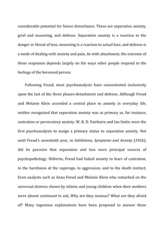 considerable	
  potential	
  for	
  future	
  disturbance.	
  These	
  are	
  separation	
  anxiety,	
  
grief	
   and	
   mourning,	
   and	
   defense.	
   Separation	
   anxiety	
   is	
   a	
   reaction	
   to	
   the	
  
danger	
  or	
  threat	
  of	
  loss;	
  mourning	
  is	
  a	
  reaction	
  to	
  actual	
  loss;	
  and	
  defense	
  is	
  
a	
  mode	
  of	
  dealing	
  with	
  anxiety	
  and	
  pain.	
  As	
  with	
  attachment,	
  the	
  outcome	
  of	
  
these	
  responses	
  depends	
  largely	
  on	
  the	
  ways	
  other	
  people	
  respond	
  to	
  the	
  
feelings	
  of	
  the	
  bereaved	
  person.	
  
Following	
   Freud,	
   most	
   psychoanalysts	
   have	
   concentrated	
   exclusively	
  
upon	
  the	
  last	
  of	
  the	
  three	
  phases-­‐detachment	
  and	
  defense.	
  Although	
  Freud	
  
and	
   Melanie	
   Klein	
   accorded	
   a	
   central	
   place	
   to	
   anxiety	
   in	
   everyday	
   life,	
  
neither	
  recognized	
  that	
  separation	
  anxiety	
  was	
  as	
  primary	
  as,	
  for	
  instance,	
  
castration	
  or	
  persecutory	
  anxiety.	
  W.	
  R.	
  D.	
  Fairbairn	
  and	
  Ian	
  Suttie	
  were	
  the	
  
first	
   psychoanalysts	
   to	
   assign	
   a	
   primary	
   status	
   to	
   separation	
   anxiety.	
   Not	
  
until	
  Freud’s	
  seventieth	
  year,	
  in	
  Inhibitions,	
  Symptoms	
  and	
  Anxiety	
  (1926),	
  
did	
   he	
   perceive	
   that	
   separation	
   and	
   loss	
   were	
   principal	
   sources	
   of	
  
psychopathology.	
  Hitherto,	
  Freud	
  had	
  linked	
  anxiety	
  to	
  fears	
  of	
  castration,	
  
to	
  the	
  harshness	
  of	
  the	
  superego,	
  to	
  aggression,	
  and	
  to	
  the	
  death	
  instinct.	
  
Even	
  analysts	
  such	
  as	
  Anna	
  Freud	
  and	
  Melanie	
  Klein	
  who	
  remarked	
  on	
  the	
  
universal	
  distress	
  shown	
  by	
  infants	
  and	
  young	
  children	
  when	
  their	
  mothers	
  
were	
  absent	
  continued	
  to	
  ask,	
  Why	
  are	
  they	
  anxious?	
  What	
  are	
  they	
  afraid	
  
of?	
   Many	
   ingenious	
   explanations	
   have	
   been	
   proposed	
   to	
   answer	
   these	
  
 