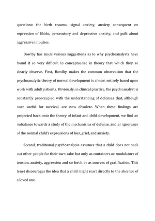 questions:	
   the	
   birth	
   trauma,	
   signal	
   anxiety,	
   anxiety	
   consequent	
   on	
  
repression	
   of	
   libido,	
   persecutory	
   and	
   depressive	
   anxiety,	
   and	
   guilt	
   about	
  
aggressive	
  impulses.	
  
Bowlby	
  has	
  made	
  various	
  suggestions	
  as	
  to	
  why	
  psychoanalysts	
  have	
  
found	
   it	
   so	
   very	
   difficult	
   to	
   conceptualize	
   in	
   theory	
   that	
   which	
   they	
   so	
  
clearly	
   observe.	
   First,	
   Bowlby	
   makes	
   the	
   common	
   observation	
   that	
   the	
  
psychoanalytic	
  theory	
  of	
  normal	
  development	
  is	
  almost	
  entirely	
  based	
  upon	
  
work	
  with	
  adult	
  patients.	
  Obviously,	
  in	
  clinical	
  practice,	
  the	
  psychoanalyst	
  is	
  
constantly	
   preoccupied	
   with	
   the	
   understanding	
   of	
   defenses	
   that,	
   although	
  
once	
   useful	
   for	
   survival,	
   are	
   now	
   obsolete.	
   When	
   these	
   findings	
   are	
  
projected	
  back	
  onto	
  the	
  theory	
  of	
  infant	
  and	
  child	
  development,	
  we	
  find	
  an	
  
imbalance	
  towards	
  a	
  study	
  of	
  the	
  mechanisms	
  of	
  defense,	
  and	
  an	
  ignorance	
  
of	
  the	
  normal	
  child’s	
  expressions	
  of	
  loss,	
  grief,	
  and	
  anxiety.	
  
Second,	
  traditional	
  psychoanalysis	
  assumes	
  that	
  a	
  child	
  does	
  not	
  seek	
  
out	
  other	
  people	
  for	
  their	
  own	
  sake	
  but	
  only	
  as	
  containers	
  or	
  modulators	
  of	
  
tension,	
  anxiety,	
  aggression	
  and	
  so	
  forth,	
  or	
  as	
  sources	
  of	
  gratification.	
  This	
  
tenet	
  discourages	
  the	
  idea	
  that	
  a	
  child	
  might	
  react	
  directly	
  to	
  the	
  absence	
  of	
  
a	
  loved	
  one.	
  
 