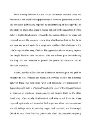 Third,	
  Bowlby	
  believes	
  that	
  the	
  lack	
  of	
  distinction	
  between	
  cause	
  and	
  
function	
  has	
  not	
  only	
  harmed	
  psychoanalytic	
  theory	
  in	
  general	
  but	
  also	
  that	
  
this	
  confusion	
  particularly	
  impedes	
  its	
  understanding	
  of	
  the	
  anger	
  that	
  so	
  
often	
  follows	
  a	
  loss.	
  This	
  anger	
  is	
  caused	
  not	
  just	
  by	
  the	
  separation.	
  Bowlby	
  
believes	
  that	
  its	
  function	
  is	
  to	
  recover	
  the	
  lost	
  person.	
  Not	
  only	
  do	
  anger	
  and	
  
reproach	
  ensure	
  the	
  person’s	
  return,	
  they	
  also	
  threaten	
  him	
  so	
  that	
  he	
  or	
  
she	
   dare	
   not	
   desert	
   again.	
   In	
   a	
   responsive	
   mother-­‐child	
   relationship,	
   the	
  
child’s	
  anger	
  is	
  often	
  very	
  effective.	
  The	
  aggressive	
  wishes	
  not	
  only	
  express	
  
the	
  simple	
  desire	
  to	
  hurt	
  the	
  person	
  who	
  has	
  inflicted	
  pain	
  and	
  suffering,	
  
but	
   they	
   are	
   also	
   intended	
   to	
   punish	
   the	
   person	
   for	
   desertion	
   and	
   to	
  
reinstate	
  proximity.	
  
Fourth,	
   Bowlby	
   makes	
   another	
   distinction	
   between	
   guilt	
   and	
   grief	
   in	
  
response	
  to	
  loss.	
  Freudian	
  and	
  Kleinian	
  theory	
  lose	
  track	
  of	
  the	
  difference	
  
between	
   these	
   two	
   responses.	
   Grief	
   and	
   mourning	
   are	
   expressions	
   of	
  
depressive	
  guilt.	
  Guilt	
  is	
  a	
  “natural”	
  reaction	
  to	
  loss.	
  For	
  Bowlby,	
  grief	
  covers	
  
an	
   amalgam	
   of	
   emotions—anger,	
   anxiety,	
   and	
   despair.	
   Guilt,	
   on	
   the	
   other	
  
hand,	
   may	
   often	
   signify	
   displacement	
   and	
   may	
   result	
   from	
   an	
   angry	
  
reproach	
  against	
  the	
  self	
  instead	
  of	
  the	
  lost	
  person.	
  When	
  the	
  expression	
  of	
  
natural	
   feelings,	
   such	
   as	
   yearning,	
   anger,	
   and	
   reproach,	
   are	
   discouraged	
  
(which	
   is	
   very	
   often	
   the	
   case,	
   particularly	
   when	
   the	
   bereaved	
   are	
   young	
  
 