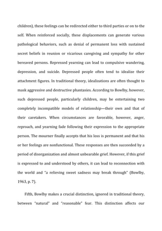 children),	
  these	
  feelings	
  can	
  be	
  redirected	
  either	
  to	
  third	
  parties	
  or	
  on	
  to	
  the	
  
self.	
   When	
   reinforced	
   socially,	
   these	
   displacements	
   can	
   generate	
   various	
  
pathological	
   behaviors,	
   such	
   as	
   denial	
   of	
   permanent	
   loss	
   with	
   sustained	
  
secret	
   beliefs	
   in	
   reunion	
   or	
   vicarious	
   caregiving	
   and	
   sympathy	
   for	
   other	
  
bereaved	
  persons.	
  Repressed	
  yearning	
  can	
  lead	
  to	
  compulsive	
  wandering,	
  
depression,	
   and	
   suicide.	
   Depressed	
   people	
   often	
   tend	
   to	
   idealize	
   their	
  
attachment	
  figures.	
  In	
  traditional	
  theory,	
  idealizations	
  are	
  often	
  thought	
  to	
  
mask	
  aggressive	
  and	
  destructive	
  phantasies.	
  According	
  to	
  Bowlby,	
  however,	
  
such	
   depressed	
   people,	
   particularly	
   children,	
   may	
   be	
   entertaining	
   two	
  
completely	
   incompatible	
   models	
   of	
   relationship—their	
   own	
   and	
   that	
   of	
  
their	
   caretakers.	
   When	
   circumstances	
   are	
   favorable,	
   however,	
   anger,	
  
reproach,	
  and	
  yearning	
  fade	
  following	
  their	
  expression	
  to	
  the	
  appropriate	
  
person.	
  The	
  mourner	
  finally	
  accepts	
  that	
  his	
  loss	
  is	
  permanent	
  and	
  that	
  his	
  
or	
  her	
  feelings	
  are	
  nonfunctional.	
  These	
  responses	
  are	
  then	
  succeeded	
  by	
  a	
  
period	
  of	
  disorganization	
  and	
  almost	
  unbearable	
  grief.	
  However,	
  if	
  this	
  grief	
  
is	
  expressed	
  to	
  and	
  understood	
  by	
  others,	
  it	
  can	
  lead	
  to	
  reconnection	
  with	
  
the	
   world	
   and	
   “a	
   relieving	
   sweet	
   sadness	
   may	
   break	
   through”	
   (Bowlby,	
  
1963,	
  p.	
  7).	
  
Fifth,	
  Bowlby	
  makes	
  a	
  crucial	
  distinction,	
  ignored	
  in	
  traditional	
  theory,	
  
between	
   “natural”	
   and	
   “reasonable”	
   fear.	
   This	
   distinction	
   affects	
   our	
  
 