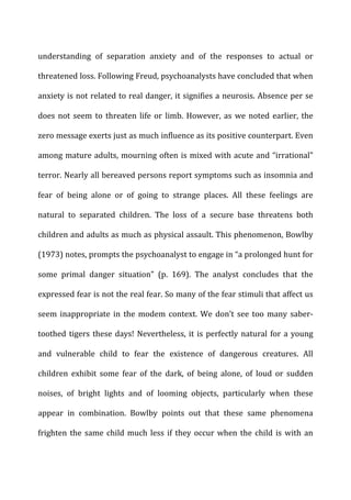understanding	
   of	
   separation	
   anxiety	
   and	
   of	
   the	
   responses	
   to	
   actual	
   or	
  
threatened	
  loss.	
  Following	
  Freud,	
  psychoanalysts	
  have	
  concluded	
  that	
  when	
  
anxiety	
  is	
  not	
  related	
  to	
  real	
  danger,	
  it	
  signifies	
  a	
  neurosis.	
  Absence	
  per	
  se	
  
does	
  not	
  seem	
  to	
  threaten	
  life	
  or	
  limb.	
  However,	
  as	
  we	
  noted	
  earlier,	
  the	
  
zero	
  message	
  exerts	
  just	
  as	
  much	
  influence	
  as	
  its	
  positive	
  counterpart.	
  Even	
  
among	
  mature	
  adults,	
  mourning	
  often	
  is	
  mixed	
  with	
  acute	
  and	
  “irrational”	
  
terror.	
  Nearly	
  all	
  bereaved	
  persons	
  report	
  symptoms	
  such	
  as	
  insomnia	
  and	
  
fear	
   of	
   being	
   alone	
   or	
   of	
   going	
   to	
   strange	
   places.	
   All	
   these	
   feelings	
   are	
  
natural	
   to	
   separated	
   children.	
   The	
   loss	
   of	
   a	
   secure	
   base	
   threatens	
   both	
  
children	
  and	
  adults	
  as	
  much	
  as	
  physical	
  assault.	
  This	
  phenomenon,	
  Bowlby	
  
(1973)	
  notes,	
  prompts	
  the	
  psychoanalyst	
  to	
  engage	
  in	
  “a	
  prolonged	
  hunt	
  for	
  
some	
   primal	
   danger	
   situation”	
   (p.	
   169).	
   The	
   analyst	
   concludes	
   that	
   the	
  
expressed	
  fear	
  is	
  not	
  the	
  real	
  fear.	
  So	
  many	
  of	
  the	
  fear	
  stimuli	
  that	
  affect	
  us	
  
seem	
   inappropriate	
   in	
   the	
   modem	
   context.	
   We	
   don’t	
   see	
   too	
   many	
   saber-­‐
toothed	
  tigers	
  these	
  days!	
  Nevertheless,	
  it	
  is	
  perfectly	
  natural	
  for	
  a	
  young	
  
and	
   vulnerable	
   child	
   to	
   fear	
   the	
   existence	
   of	
   dangerous	
   creatures.	
   All	
  
children	
   exhibit	
   some	
   fear	
   of	
   the	
   dark,	
   of	
   being	
   alone,	
   of	
   loud	
   or	
   sudden	
  
noises,	
   of	
   bright	
   lights	
   and	
   of	
   looming	
   objects,	
   particularly	
   when	
   these	
  
appear	
   in	
   combination.	
   Bowlby	
   points	
   out	
   that	
   these	
   same	
   phenomena	
  
frighten	
  the	
  same	
  child	
  much	
  less	
  if	
  they	
  occur	
  when	
  the	
  child	
  is	
  with	
  an	
  
 