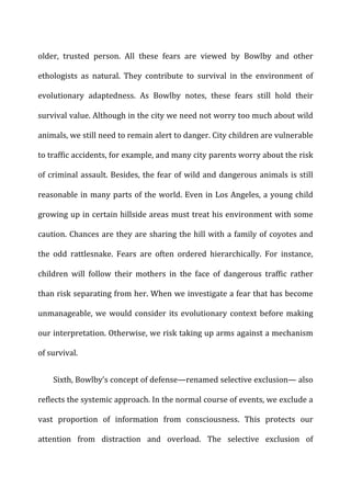 older,	
   trusted	
   person.	
   All	
   these	
   fears	
   are	
   viewed	
   by	
   Bowlby	
   and	
   other	
  
ethologists	
   as	
   natural.	
   They	
   contribute	
   to	
   survival	
   in	
   the	
   environment	
   of	
  
evolutionary	
   adaptedness.	
   As	
   Bowlby	
   notes,	
   these	
   fears	
   still	
   hold	
   their	
  
survival	
  value.	
  Although	
  in	
  the	
  city	
  we	
  need	
  not	
  worry	
  too	
  much	
  about	
  wild	
  
animals,	
  we	
  still	
  need	
  to	
  remain	
  alert	
  to	
  danger.	
  City	
  children	
  are	
  vulnerable	
  
to	
  traffic	
  accidents,	
  for	
  example,	
  and	
  many	
  city	
  parents	
  worry	
  about	
  the	
  risk	
  
of	
  criminal	
  assault.	
  Besides,	
  the	
  fear	
  of	
  wild	
  and	
  dangerous	
  animals	
  is	
  still	
  
reasonable	
  in	
  many	
  parts	
  of	
  the	
  world.	
  Even	
  in	
  Los	
  Angeles,	
  a	
  young	
  child	
  
growing	
  up	
  in	
  certain	
  hillside	
  areas	
  must	
  treat	
  his	
  environment	
  with	
  some	
  
caution.	
  Chances	
  are	
  they	
  are	
  sharing	
  the	
  hill	
  with	
  a	
  family	
  of	
  coyotes	
  and	
  
the	
   odd	
   rattlesnake.	
   Fears	
   are	
   often	
   ordered	
   hierarchically.	
   For	
   instance,	
  
children	
   will	
   follow	
   their	
   mothers	
   in	
   the	
   face	
   of	
   dangerous	
   traffic	
   rather	
  
than	
  risk	
  separating	
  from	
  her.	
  When	
  we	
  investigate	
  a	
  fear	
  that	
  has	
  become	
  
unmanageable,	
  we	
  would	
  consider	
  its	
  evolutionary	
  context	
  before	
  making	
  
our	
  interpretation.	
  Otherwise,	
  we	
  risk	
  taking	
  up	
  arms	
  against	
  a	
  mechanism	
  
of	
  survival.	
  
Sixth,	
  Bowlby’s	
  concept	
  of	
  defense—renamed	
  selective	
  exclusion—	
  also	
  
reflects	
  the	
  systemic	
  approach.	
  In	
  the	
  normal	
  course	
  of	
  events,	
  we	
  exclude	
  a	
  
vast	
   proportion	
   of	
   information	
   from	
   consciousness.	
   This	
   protects	
   our	
  
attention	
   from	
   distraction	
   and	
   overload.	
   The	
   selective	
   exclusion	
   of	
  
 