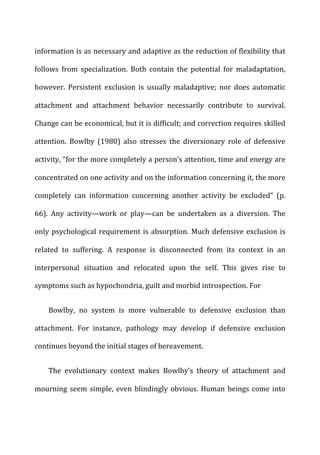 information	
  is	
  as	
  necessary	
  and	
  adaptive	
  as	
  the	
  reduction	
  of	
  flexibility	
  that	
  
follows	
   from	
   specialization.	
   Both	
   contain	
   the	
   potential	
   for	
   maladaptation,	
  
however.	
   Persistent	
   exclusion	
   is	
   usually	
   maladaptive;	
   nor	
   does	
   automatic	
  
attachment	
   and	
   attachment	
   behavior	
   necessarily	
   contribute	
   to	
   survival.	
  
Change	
  can	
  be	
  economical,	
  but	
  it	
  is	
  difficult;	
  and	
  correction	
  requires	
  skilled	
  
attention.	
   Bowlby	
   (1980)	
   also	
   stresses	
   the	
   diversionary	
   role	
   of	
   defensive	
  
activity,	
  “for	
  the	
  more	
  completely	
  a	
  person’s	
  attention,	
  time	
  and	
  energy	
  are	
  
concentrated	
  on	
  one	
  activity	
  and	
  on	
  the	
  information	
  concerning	
  it,	
  the	
  more	
  
completely	
   can	
   information	
   concerning	
   another	
   activity	
   be	
   excluded”	
   (p.	
  
66).	
   Any	
   activity—work	
   or	
   play—can	
   be	
   undertaken	
   as	
   a	
   diversion.	
   The	
  
only	
  psychological	
  requirement	
  is	
  absorption.	
  Much	
  defensive	
  exclusion	
  is	
  
related	
   to	
   suffering.	
   A	
   response	
   is	
   disconnected	
   from	
   its	
   context	
   in	
   an	
  
interpersonal	
   situation	
   and	
   relocated	
   upon	
   the	
   self.	
   This	
   gives	
   rise	
   to	
  
symptoms	
  such	
  as	
  hypochondria,	
  guilt	
  and	
  morbid	
  introspection.	
  For	
  
Bowlby,	
   no	
   system	
   is	
   more	
   vulnerable	
   to	
   defensive	
   exclusion	
   than	
  
attachment.	
   For	
   instance,	
   pathology	
   may	
   develop	
   if	
   defensive	
   exclusion	
  
continues	
  beyond	
  the	
  initial	
  stages	
  of	
  bereavement.	
  
The	
   evolutionary	
   context	
   makes	
   Bowlby’s	
   theory	
   of	
   attachment	
   and	
  
mourning	
  seem	
  simple,	
  even	
  blindingly	
  obvious.	
  Human	
  beings	
  come	
  into	
  
 