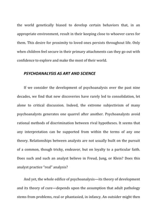the	
   world	
   genetically	
   biased	
   to	
   develop	
   certain	
   behaviors	
   that,	
   in	
   an	
  
appropriate	
  environment,	
  result	
  in	
  their	
  keeping	
  close	
  to	
  whoever	
  cares	
  for	
  
them.	
  This	
  desire	
  for	
  proximity	
  to	
  loved	
  ones	
  persists	
  throughout	
  life.	
  Only	
  
when	
  children	
  feel	
  secure	
  in	
  their	
  primary	
  attachments	
  can	
  they	
  go	
  out	
  with	
  
confidence	
  to	
  explore	
  and	
  make	
  the	
  most	
  of	
  their	
  world.	
  
PSYCHOANALYSIS	
  AS	
  ART	
  AND	
  SCIENCE	
  
If	
   we	
   consider	
   the	
   development	
   of	
   psychoanalysis	
   over	
   the	
   past	
   nine	
  
decades,	
  we	
  find	
  that	
  new	
  discoveries	
  have	
  rarely	
  led	
  to	
  consolidation,	
  let	
  
alone	
   to	
   critical	
   discussion.	
   Indeed,	
   the	
   extreme	
   subjectivism	
   of	
   many	
  
psychoanalysts	
   generates	
   one	
   quarrel	
   after	
   another.	
   Psychoanalysts	
   avoid	
  
rational	
  methods	
  of	
  discrimination	
  between	
  rival	
  hypotheses.	
  It	
  seems	
  that	
  
any	
   interpretation	
   can	
   be	
   supported	
   from	
   within	
   the	
   terms	
   of	
   any	
   one	
  
theory.	
  Relationships	
  between	
  analysts	
  are	
  not	
  usually	
  built	
  on	
  the	
  pursuit	
  
of	
  a	
  common,	
  though	
  tricky,	
  endeavor,	
  but	
  on	
  loyalty	
  to	
  a	
  particular	
  faith.	
  
Does	
  such	
  and	
  such	
  an	
  analyst	
  believe	
  in	
  Freud,	
  Jung,	
  or	
  Klein?	
  Does	
  this	
  
analyst	
  practice	
  “real”	
  analysis?	
  
And	
  yet,	
  the	
  whole	
  edifice	
  of	
  psychoanalysis—its	
  theory	
  of	
  development	
  
and	
  its	
  theory	
  of	
  cure—depends	
  upon	
  the	
  assumption	
  that	
  adult	
  pathology	
  
stems	
  from	
  problems,	
  real	
  or	
  phantasied,	
  in	
  infancy.	
  An	
  outsider	
  might	
  then	
  
 