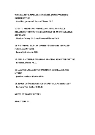 9 MARGARET S. MAHLER: SYMBIOSIS AND SEPARATION-
INDIVIDUATION
Anni Bergman and Steven Ellman Ph.D.
10 OTTO KERNBERG: PSYCHOANALYSIS AND OBJECT
RELATIONS THEORY; THE BEGINNINGS OF AN INTEGRATIVE
APPROACH
Monica Carksy Ph.D. and Steven Ellman Ph.D.
11 WILFRED R. BION: AN ODYSSEY NINTO THE DEEP AND
FORMLESS INFINITE
James S. Grotstein M.D.
12 PAUL RICOEUR: REPORTING, READING, AND INTERPRETING
Robert S. Steele Ph.D.
13 JACQUES LACAN: PSYCHOANALYST, SURREALIST, AND
MYSTIC
Jeanine Parisier Plottel Ph.D.
14 ADOLF GRÜNBAUM: PSYCHOANALYTIC EPISTEMOLOGY
Barbara Von Eckhardt Ph.D.
NOTES ON CONTRIBUTORS
ABOUT THE IPI
 