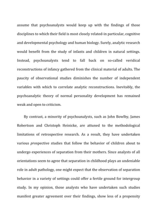 assume	
   that	
   psychoanalysts	
   would	
   keep	
   up	
   with	
   the	
   findings	
   of	
   those	
  
disciplines	
  to	
  which	
  their	
  field	
  is	
  most	
  closely	
  related-­‐in	
  particular,	
  cognitive	
  
and	
  developmental	
  psychology	
  and	
  human	
  biology.	
  Surely,	
  analytic	
  research	
  
would	
   benefit	
   from	
   the	
   study	
   of	
   infants	
   and	
   children	
   in	
   natural	
   settings.	
  
Instead,	
   psychoanalysts	
   tend	
   to	
   fall	
   back	
   on	
   so-­‐called	
   veridical	
  
reconstructions	
  of	
  infancy	
  gathered	
  from	
  the	
  clinical	
  material	
  of	
  adults.	
  The	
  
paucity	
   of	
   observational	
   studies	
   diminishes	
   the	
   number	
   of	
   independent	
  
variables	
   with	
   which	
   to	
   correlate	
   analytic	
   reconstructions.	
   Inevitably,	
   the	
  
psychoanalytic	
   theory	
   of	
   normal	
   personality	
   development	
   has	
   remained	
  
weak	
  and	
  open	
  to	
  criticism.	
  
By	
  contrast,	
  a	
  minority	
  of	
  psychoanalysts,	
  such	
  as	
  John	
  Bowlby,	
  James	
  
Robertson	
   and	
   Christoph	
   Heinicke,	
   are	
   attuned	
   to	
   the	
   methodological	
  
limitations	
   of	
   retrospective	
   research.	
   As	
   a	
   result,	
   they	
   have	
   undertaken	
  
various	
   prospective	
   studies	
   that	
   follow	
   the	
   behavior	
   of	
   children	
   about	
   to	
  
undergo	
  experiences	
  of	
  separation	
  from	
  their	
  mothers.	
  Since	
  analysts	
  of	
  all	
  
orientations	
  seem	
  to	
  agree	
  that	
  separation	
  in	
  childhood	
  plays	
  an	
  undeniable	
  
role	
  in	
  adult	
  pathology,	
  one	
  might	
  expect	
  that	
  the	
  observation	
  of	
  separation	
  
behavior	
  in	
  a	
  variety	
  of	
  settings	
  could	
  offer	
  a	
  fertile	
  ground	
  for	
  intergroup	
  
study.	
   In	
   my	
   opinion,	
   those	
   analysts	
   who	
   have	
   undertaken	
   such	
   studies	
  
manifest	
  greater	
  agreement	
  over	
  their	
  findings,	
  show	
  less	
  of	
  a	
  propensity	
  
 