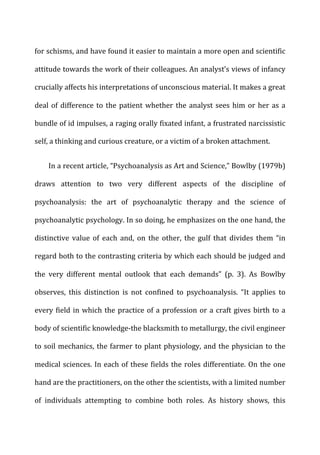 for	
  schisms,	
  and	
  have	
  found	
  it	
  easier	
  to	
  maintain	
  a	
  more	
  open	
  and	
  scientific	
  
attitude	
  towards	
  the	
  work	
  of	
  their	
  colleagues.	
  An	
  analyst’s	
  views	
  of	
  infancy	
  
crucially	
  affects	
  his	
  interpretations	
  of	
  unconscious	
  material.	
  It	
  makes	
  a	
  great	
  
deal	
  of	
  difference	
  to	
  the	
  patient	
  whether	
  the	
  analyst	
  sees	
  him	
  or	
  her	
  as	
  a	
  
bundle	
  of	
  id	
  impulses,	
  a	
  raging	
  orally	
  fixated	
  infant,	
  a	
  frustrated	
  narcissistic	
  
self,	
  a	
  thinking	
  and	
  curious	
  creature,	
  or	
  a	
  victim	
  of	
  a	
  broken	
  attachment.	
  
In	
  a	
  recent	
  article,	
  “Psychoanalysis	
  as	
  Art	
  and	
  Science,”	
  Bowlby	
  (1979b)	
  
draws	
   attention	
   to	
   two	
   very	
   different	
   aspects	
   of	
   the	
   discipline	
   of	
  
psychoanalysis:	
   the	
   art	
   of	
   psychoanalytic	
   therapy	
   and	
   the	
   science	
   of	
  
psychoanalytic	
  psychology.	
  In	
  so	
  doing,	
  he	
  emphasizes	
  on	
  the	
  one	
  hand,	
  the	
  
distinctive	
   value	
   of	
   each	
   and,	
   on	
   the	
   other,	
   the	
   gulf	
   that	
   divides	
   them	
   “in	
  
regard	
  both	
  to	
  the	
  contrasting	
  criteria	
  by	
  which	
  each	
  should	
  be	
  judged	
  and	
  
the	
   very	
   different	
   mental	
   outlook	
   that	
   each	
   demands”	
   (p.	
   3).	
   As	
   Bowlby	
  
observes,	
   this	
   distinction	
   is	
   not	
   confined	
   to	
   psychoanalysis.	
   “It	
   applies	
   to	
  
every	
  field	
  in	
  which	
  the	
  practice	
  of	
  a	
  profession	
  or	
  a	
  craft	
  gives	
  birth	
  to	
  a	
  
body	
  of	
  scientific	
  knowledge-­‐the	
  blacksmith	
  to	
  metallurgy,	
  the	
  civil	
  engineer	
  
to	
  soil	
  mechanics,	
  the	
  farmer	
  to	
  plant	
  physiology,	
  and	
  the	
  physician	
  to	
  the	
  
medical	
  sciences.	
  In	
  each	
  of	
  these	
  fields	
  the	
  roles	
  differentiate.	
  On	
  the	
  one	
  
hand	
  are	
  the	
  practitioners,	
  on	
  the	
  other	
  the	
  scientists,	
  with	
  a	
  limited	
  number	
  
of	
   individuals	
   attempting	
   to	
   combine	
   both	
   roles.	
   As	
   history	
   shows,	
   this	
  
 
