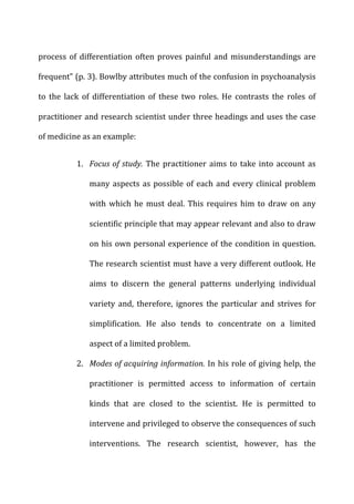 process	
  of	
  differentiation	
  often	
  proves	
  painful	
  and	
  misunderstandings	
  are	
  
frequent”	
  (p.	
  3).	
  Bowlby	
  attributes	
  much	
  of	
  the	
  confusion	
  in	
  psychoanalysis	
  
to	
   the	
   lack	
   of	
   differentiation	
   of	
   these	
   two	
   roles.	
   He	
   contrasts	
   the	
   roles	
   of	
  
practitioner	
  and	
  research	
  scientist	
  under	
  three	
  headings	
  and	
  uses	
  the	
  case	
  
of	
  medicine	
  as	
  an	
  example:	
  
1. Focus	
  of	
  study.	
  The	
  practitioner	
  aims	
  to	
  take	
  into	
  account	
  as	
  
many	
  aspects	
  as	
  possible	
  of	
  each	
  and	
  every	
  clinical	
  problem	
  
with	
  which	
  he	
  must	
  deal.	
  This	
  requires	
  him	
  to	
  draw	
  on	
  any	
  
scientific	
  principle	
  that	
  may	
  appear	
  relevant	
  and	
  also	
  to	
  draw	
  
on	
  his	
  own	
  personal	
  experience	
  of	
  the	
  condition	
  in	
  question.	
  
The	
  research	
  scientist	
  must	
  have	
  a	
  very	
  different	
  outlook.	
  He	
  
aims	
   to	
   discern	
   the	
   general	
   patterns	
   underlying	
   individual	
  
variety	
   and,	
   therefore,	
   ignores	
   the	
   particular	
   and	
   strives	
   for	
  
simplification.	
   He	
   also	
   tends	
   to	
   concentrate	
   on	
   a	
   limited	
  
aspect	
  of	
  a	
  limited	
  problem.	
  
2. Modes	
  of	
  acquiring	
  information.	
  In	
  his	
  role	
  of	
  giving	
  help,	
  the	
  
practitioner	
   is	
   permitted	
   access	
   to	
   information	
   of	
   certain	
  
kinds	
   that	
   are	
   closed	
   to	
   the	
   scientist.	
   He	
   is	
   permitted	
   to	
  
intervene	
  and	
  privileged	
  to	
  observe	
  the	
  consequences	
  of	
  such	
  
interventions.	
   The	
   research	
   scientist,	
   however,	
   has	
   the	
  
 
