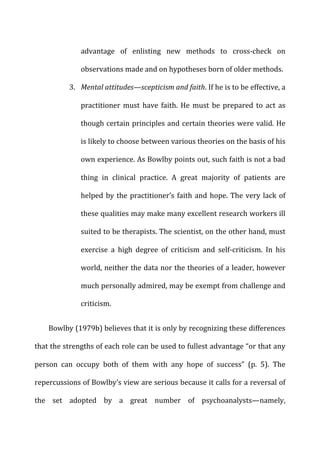 advantage	
   of	
   enlisting	
   new	
   methods	
   to	
   cross-­‐check	
   on	
  
observations	
  made	
  and	
  on	
  hypotheses	
  born	
  of	
  older	
  methods.	
  
3. Mental	
  attitudes—scepticism	
  and	
  faith.	
  If	
  he	
  is	
  to	
  be	
  effective,	
  a	
  
practitioner	
   must	
   have	
   faith.	
   He	
   must	
   be	
   prepared	
   to	
   act	
   as	
  
though	
  certain	
  principles	
  and	
  certain	
  theories	
  were	
  valid.	
  He	
  
is	
  likely	
  to	
  choose	
  between	
  various	
  theories	
  on	
  the	
  basis	
  of	
  his	
  
own	
  experience.	
  As	
  Bowlby	
  points	
  out,	
  such	
  faith	
  is	
  not	
  a	
  bad	
  
thing	
   in	
   clinical	
   practice.	
   A	
   great	
   majority	
   of	
   patients	
   are	
  
helped	
  by	
  the	
  practitioner’s	
  faith	
  and	
  hope.	
  The	
  very	
  lack	
  of	
  
these	
  qualities	
  may	
  make	
  many	
  excellent	
  research	
  workers	
  ill	
  
suited	
  to	
  be	
  therapists.	
  The	
  scientist,	
  on	
  the	
  other	
  hand,	
  must	
  
exercise	
   a	
   high	
   degree	
   of	
   criticism	
   and	
   self-­‐criticism.	
   In	
   his	
  
world,	
  neither	
  the	
  data	
  nor	
  the	
  theories	
  of	
  a	
  leader,	
  however	
  
much	
  personally	
  admired,	
  may	
  be	
  exempt	
  from	
  challenge	
  and	
  
criticism.	
  
Bowlby	
  (1979b)	
  believes	
  that	
  it	
  is	
  only	
  by	
  recognizing	
  these	
  differences	
  
that	
  the	
  strengths	
  of	
  each	
  role	
  can	
  be	
  used	
  to	
  fullest	
  advantage	
  “or	
  that	
  any	
  
person	
   can	
   occupy	
   both	
   of	
   them	
   with	
   any	
   hope	
   of	
   success”	
   (p.	
   5).	
   The	
  
repercussions	
  of	
  Bowlby’s	
  view	
  are	
  serious	
  because	
  it	
  calls	
  for	
  a	
  reversal	
  of	
  
the	
   set	
   adopted	
   by	
   a	
   great	
   number	
   of	
   psychoanalysts—namely,	
  
 